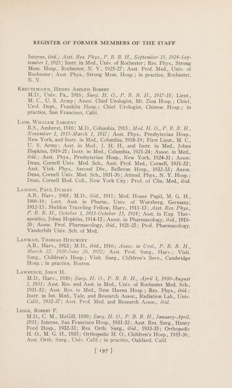 Interne, ibid.; Asst. Res. Phys., P. B. B. H., September 15, 1924-Sep- tember 1, 1925; Instr. in Med., Univ. of Rochester; Res. Phys., Strong Mem. Hosp., Rochester, N. Y., 1925-27; Asst. Prof. Med., Univ. of Rochester; Asst. Phys., Strong Mem. Hosp.; in practice, Rochester, N. Y. Kreutzmann, Henry Adolph Robert M.D, Univ. Pa., 1916; Surg. H. 0., P. B. B. H., 1917-18; Lieut., M. C., U. S. Army; Assoc. Chief Urologist, Mt. Zion Hosp.; Chief, Lrol. Dept., Franklin Hosp.; Chief Urologist, Chinese Hosp.; in practice, San Francisco, Calif. Ladd, William Sargent B.S., Amherst, 1910; M.D., Columbia, 1915; Med. H. O., P. B. B. H., November 1, 1915-March 1, 1917; Asst. Phys., Presbyterian Hosp., New York, and Instr. in Med., Columbia, 1918-19; First Lieut., M. C., U. S. Army; Asst, in Med., J. H. H., and Instr. in Med., Johns Hopkins, 1919-21; Instr. in Med., Columbia, 1921-24; Assoc, in Med., ibid.; Asst. Phys., Presbyterian Hosp., New York, 1924-31; Assoc. Dean, Cornell Univ. Med. Sch., Asst. Prof. Med., Cornell, 1931-32; Asst. Visit. Phys., Second Div., Bellevue Hosp., 1932-33; Assoc. Dean, Cornell Univ. Med. Sch., 1931-36; Attend. Phys., N. Y. Hosp.; Dean, Cornell Med. Coll., New York City; Prof, of Clin. Med., ibid. Lamson, Paul Dudley A.B., Harv., 1905; M.D., ibid., 1911; Med. House Pupil, M. G. H., 1909-10; Lect. Asst, in Pharm., Univ. of Wurzberg, Germany, 1912-13; Sheldon Traveling Fellow, Harv., 1911-13; Asst. Res. Phys., P. B. B. H., October 1, 1913-October 15, 1914; Asst, in Exp. Ther¬ apeutics, Johns Hopkins, 1914-15; Assoc, in Pharmacology, ibid., 1916- 20; Assoc. Prof. Pharmacology, ibid., 1921-25; Prof. Pharmacology, Vanderbilt Univ. Sch. of Med. Lanman, Thomas Hinckley A.B., Harv., 1912; M.D., ibid., 1916; Assoc, in Urol., P. B. B. H., March 22, 1920-June 26, 1922; Asst. Prof. Surg., Harv.; Visit. Surg., Children’s Hosp.; Visit. Surg., Children’s Serv., Cambridge Hosp.; in practice, Boston. Lawrence, John H. M.D., Harv., 1930; Surg. H. O., P. B. B. H., April 1, 1930-August 1, 1931; Asst. Res. and Asst, in Med., Univ. of Rochester Med. Sch., 1931-32; Asst. Res. in Med., New Haven Hosp.; Res. Phys., ibid.; Instr. in Int. Med., Yale, and Research Assoc., Radiation Lab., Univ. Calif., 1932-37; Asst. Prof. Med. and Research Assoc., ibid. Legge, Robert F. M.D., C. M., McGill, 1930; Surg. H. O., P. B. B. H., January-April, 1931; Interne, San Francisco Hosp., 1931-32; Asst. Res. Surg., Henry Ford Hosp., 1932-33; Res. Orth. Surg., ibid., 1933-35; Orthopedic H. O., M. G. H., 1935; Orthopedic H. O., Children’s Hosp., 1935-36; Asst. Orth. Surg., Univ. Calif.; in practice, Oakland, Calif.