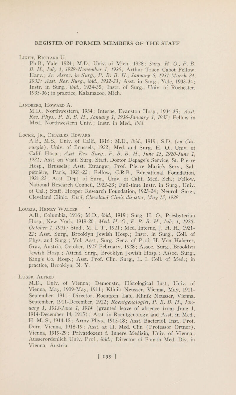 Light, Richard U. Ph.B., Yale, 1924; M.D., Univ. of Mich, 1928; Surg. H. 0., P. B. B. H., July 1, 1929-November 1, 1930; Arthur Tracy Cabot Fellow, Harv.; Jr. Assoc, in Surg., P. B. B. H., January 5, 1931-March 24, 1932; Asst. Res. Surg., ibid., 1932-33; Asst, in Surg, Yale, 1933-34; Instr. in Surg, ibid., 1934-35; Instr. of Surg, Univ. of Rochester, 1935-36; in practice, Kalamazoo, Mich. Ljndberg, Howard A. M.D, Northwestern, 1934; Interne, Evanston Hosp, 1934-35; Asst. Res. Phys., P. B. B. H., January 1, 1936-January 1, 1937; Fellow in Med, Northwestern Univ.; Instr. in Med, ibid. Locke, Jr, Charles Edward A.B, M.S, Univ. of Calif, 1916; M.D, ibid., 1919; S.D. (en Chi- rurgie), Univ. of Brussels, 1922; Med. and Surg. H. O, Univ. of Calif. Hosp.; Asst. Res. Surg., P. B. B. H., June 15, 1920-June 1, 1921; Asst, on Visit. Surg. Staff, Doctor Depage’s Service, St. Pierre Hosp, Brussels; Asst. Etranger, Prof. Pierre Marie’s Serv, Sal- petriere, Paris, 1921-22; Fellow, C.R.B, Educational Foundation, 1921-22; Asst. Dept, of Surg, Univ. of Calif. Med. Sch.; Fellow, National Research Council, 1922-23; Full-time Instr. in Surg, Univ. of Cal.; Staff, Hooper Research Foundation, 1923-24; Neurol. Surg, Cleveland Clinic. Died, Cleveland Clinic disaster, May 15, 1929. Louria, Henry Walter A.B, Columbia, 1916; M.D, ibid., 1919; Surg. H. O, Presbyterian Hosp, New York, 1919-20; Med. H. O., P. B. B. H., July 1, 1920- October 1, 1921; Stud, M. I. T, 1921; Med. Interne, J. H. H, 1921- 22; Asst. Surg, Brooklyn Jewish Hosp.; Instr. in Surg, Coll, of Phys. and Surg.; Vol. Asst, Surg. Serv. of Prof. H. Von Haberer, Graz, Austria, October, 1927-February, 1928; Assoc. Surg, Brooklyn Jewish Hosp.; Attend Surg, Brooklyn Jewish Hosp.; Assoc. Surg, King’s Co. Hosp.; Asst. Prof. Clin. Surg, L. I. Coll, of Med.; in practice, Brooklyn, N. Y. Luger, Alfred M.D, Univ. of Vienna; Demonstr, Histological Inst, Univ. of Vienna, May, 1909-May, 1911; Klinik Neusser, Vienna, May, 1911- September, 1911; Director, Roentgen. Lab, Klinik Neusser, Vienna, September, 1911-December, 1912; Roentgenologist, P. B. B. H., Jan¬ uary 1, 1913-June 1, 1914 (granted leave of absence from June 1, 1914-December 14, 1915) ; Asst, in Roentgenology and Asst, in Med, H. M. S, 1914-15; Army Phys, 1915-18; Asst. Bacteriol. Inst, Prof. Dorr, Vienna, 1918-19; Asst, at II. Med. Clin (Professor Ortner), Vienna, 1919-29; Privatdozent f. Innere Medizin, Univ. of Vienna; Ausserordenlich Univ. Prof, ibid.; Director of Fourth Med. Div. in Vienna, Austria.