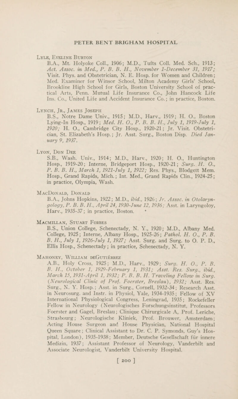 Lyle, Eveline Burton B.A., Mt. Holyoke Coll., 1906; M.D., Tufts Coll. Med. Sch., 1913; Act. Assoc, in Med., P. D. D. H., November 1-December 31, 1917; Visit. Phys. and Obstetrician, N. E. Hosp. for Women and Children; Med. Examiner for Winsor School, Milton Academy Girls’ School, Brookline High School for Girls, Boston University School of prac¬ tical Arts, Penn. Mutual Life Insurance Co., John Hancock Life Ins. Co., United Life and Accident Insurance Co.; in practice, Boston. Lynch, Jr., James Joseph B.S., Notre Dame Univ., 1915; M.D., Harv., 1919; H. O., Boston Lying-In Hosp., 1919; Med. H. O., P. B. B. H., July 1, 1919-July 1, 1920; H. O., Cambridge City Hosp., 1920-21 ; Jr. Visit. Obstetri¬ cian, St. Elizabeth’s Hosp.; Jr. Asst. Surg., Boston Disp. Died Jan¬ uary 9, 1937. Lyon, Don Dee S.B., Wash. Univ., 1914; M.D., Harv., 1920; H. O., Huntington Hosp., 1919-20; Interne, Bridgeport Hosp., 1920-21; Surg. H. O., P. B. B. H., March 1, 1921-July 1, 1922; Res. Phys., Blodgett Mem. Hosp., Grand Rapids, Mich.; Int. Med., Grand Rapids Clin., 1924-25; in practice, Olympia, Wash. MacDonald, Donald B.A., Johns Hopkins, 1922; M.D., ibid., 1926; Jr. Assoc, in Otolaryn¬ gology, P. B. B. H., April 24, 1930-June 12, 1936; Asst, in Laryngoloy, Harv., 1935-37; in practice, Boston. Macmillan, Stuart Forbes B.S., Union College, Schenectady, N. Y., 1920; M.D., Albany Med. College, 1925; Interne, Albany Hosp., 1925-26; Pathol. H. O., P. B. B. H., July 1, 1926-July 1, 1927; Asst. Surg. and Surg. to O. P. D., Ellis Hosp., Schenectady; in practice, Schenectady, N. Y. Mahoney, William deGutierrez A. B., Holy Cross, 1925; M.D., Harv., 1929; Surg. H. O.. P. B. B. H., October 1, 1929-Fcbruary 1, 1931; Asst. Res. Surg., ibid., March 15, 1931-April 1, 1932; P. B. B. H. Traveling Fellozv in Surg. (Neurological Clinic of Prof. Foerster, Breslau), 1932; Asst. Res. Surg., N. Y. Hosp.; Asst, in Surg., Cornell. 1932-34; Research Asst, in Neurosurg. and Instr. in Physiol, Yale, 1934-1935; Fellow of XV International Physiological Congress, Leningrad, 1935; Rockefeller Fellow in Neurology (Neurologisches Forschungsinstitut, Professors Foerster and Gagel, Breslau; Clinique Chirurgicale A, Prof. Leriche, Strasbourg; Neurologische Kliniek, Prof. Brouwer, Amsterdam; Acting House Surgeon and House Physician, National Hospital Queen Square; Clinical Assistant to Dr. C. P. Symonds, Guy’s Hos¬ pital, London), 1935-1938; Member, Deutsche Gesellschaft fur innere Medizin, 1937; Assistant Professor of Neurology, Vanderbilt and Associate Neurologist, Vanderbilt University Hospital.