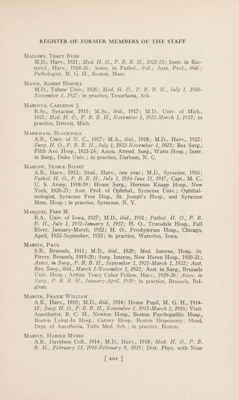 Mallory, Tracy Burr M.D., Harv., 1921; Med. H. O., P. B. B. H., 1922-23; Instr. in Bac¬ terid., Harv., 1924-26; Assoc, in Pathol., ibid.; Asst. Prof., ibid.; Pathologist, M. G. H., Boston, Mass. Mann, Albert Howell M.D., Tulane Univ., 1926; Med. H. 0., P. B. B. H., July 1, 1926- November 1, 1927; in practice, Texarkana, Ark. Marinus, Carleton J. B.Sc., Syracuse, 1915; M.Sc., ibid., 1917; M.D., Univ. of Mich., 1921 ; Med. H. O., P. B. B. H., November 1, 1921-March 1, 1923; in practice, Detroit, Mich. Markham, Blackwell A.B., Univ. of N. C., 1917; M.A., ibid., 1918; M.D., Harv., 1922; Surg. H. O, P. B. B. H., July 1, 1922-November 1, 1923; Res Surg., Fifth Ave. Hosp., 1923-24; Assoc. Attend. Surg., Watts Hosp.; Instr. in Surg., Duke Univ.; in practice, Durham, N. C. Marlow, Searle Bisset A. B., Harv., 1912; Stud., Harv., one year; M.D., Syracuse, 1916; Pathol. H. O., P. B. B. H., July 1, 1916-June 11, 1917; Capt., M. C., U. S. Army, 1918-19; House Surg., Herman Knapp Hosp., New York, 1920-21; Asst. Prof, of Ophthal., Syracuse Univ.; Ophthal¬ mologist, Syracuse Free Disp., St. Joseph’s Hosp., and Syracuse Mem. Hosp.; in practice, Syracuse, N. Y. Marquis, Fred M. B. A., Univ. of Iowa, 1927; M.D., ibid., 1931; Pathol. H. 0., P. B. B. H., July 1, 1931-January 1, 1932; H. O., Truesdale Hosp., Fall River, January-March, 1932; H. O., Presbyterian Hosp., Chicago, April, 1932-September, 1933; in practice, Waterloo, Iowa. Martin, Paul S.B., Brussels, 1911; M.D., ibid., 1920; Med. Interne, Hosp. St. Pierre, Brussels, 1919-20; Surg. Interne, New Haven Hosp., 1920-21; Assoc, in Surg., P. B. B. H., September 1, 1921-March 1, 1922; Asst. Res. Surg., ibid., March 1-November 1, 1922; Asst, in Surg., Brussels Univ. Hosp.; Arthur Tracy Cabot Fellow, Harv., 1929-30; Assoc, in Surg., P. B. B. H., January-April, 1930; in practice, Brussels, Bel¬ gium. Marvin, Frank William A.B., Harv., 1910; M.D., ibid., 1914; House Pupil, M. G. H., 1914- 15; Surg. H. O., P. B. B. H., November 1, 1915-March 1, 1916; Visit. Anesthetist, B. C. H., Newton Hosp., Boston Psychopathic Hosp., Boston Lying-In Hosp., Carney Hosp., Boston Dispensary; Head, Dept, of Anesthesia, Tufts Med. Sch.; in practice, Boston. Marvin, Harold Myers A. B., Davidson Coll, 1914; M.D., Harv, 1918; Med. H. O., P. B. B. H., February 13, 1918-February 9, 1919; Dist. Phys. with Near [ ]