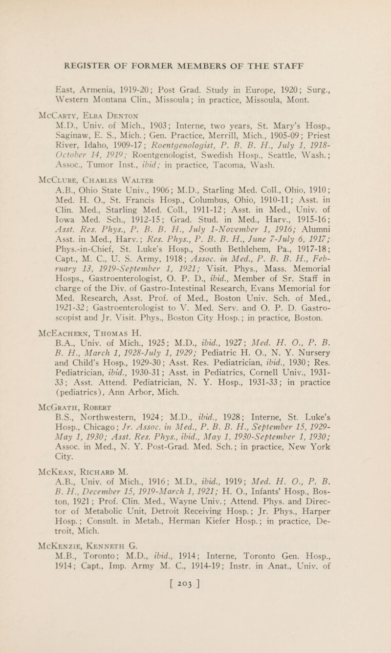 East, Armenia, 1919-20; Post Grad. Study in Europe, 1920; Surg., Western Montana Clin., Missoula; in practice, Missoula, Mont. McCarty, Elba Denton M.D., Univ. of Mich., 1903; Interne, two years, St. Mary’s Hosp., Saginaw, E. S., Mich.; Gen. Practice, Merrill, Mich., 1905-09; Priest River, Idaho, 1909-17; Roentgenologist, P. B. B. H., July 1, 1918- Octobcr 14, 1919; Roentgenologist, Swedish Hosp., Seattle, Wash.; Assoc., Tumor Inst., ibid; in practice, Tacoma, Wash. McClure, Charles Walter A. B., Ohio State Univ., 1906; M.D., Starling Med. Coll., Ohio, 1910; Med. H. O., St. Francis Hosp., Columbus, Ohio, 1910-11; Asst, in Clin. Med., Starling Med. Coll., 1911-12; Asst, in Med., Univ. of Iowa Med. Sch., 1912-15; Grad. Stud, in Med., Harv., 1915-16; Asst. Res. Phys., P. B. B. H., July 1-November 1, 1916; Alumni Asst, in Med., Harv.; Res. Phys., P. B. B. H., June 7-July 6, 1917; Phys.-in-Chief, St. Luke's Hosp., South Bethlehem, Pa., 1917-18; Capt., M. C., U. S. Army, 1918; Assoc, in Med., P. B. B. H., Feb¬ ruary 13, 1919-September 1, 1921; Visit. Phys., Mass. Memorial Hosps., Gastroenterologist, O. P. D., ibid., Member of Sr. Staff in charge of the Div. of Gastro-Intestinal Research, Evans Memorial for Med. Research, Asst. Prof, of Med., Boston Univ. Sch. of Med., 1921-32; Gastroenterologist to V. Med. Serv. and O. P. D. Gastro- scopist and Jr. Visit. Phys., Boston City Hosp.; in practice, Boston. McEachern, Thomas H. B. A., Univ. of Mich., 1925; M.D., ibid., 1927; Med. H. O., P. B. B. H., March 1, 1928-July 1, 1929; Pediatric H. O., N. Y. Nursery and Child’s Hosp., 1929-30; Asst. Res. Pediatrician, ibid., 1930; Res. Pediatrician, ibid., 1930-31 ; Asst, in Pediatrics, Cornell Univ., 1931- 33; Asst. Attend. Pediatrician, N. Y. Hosp., 1931-33; in practice (pediatrics), Ann Arbor, Mich. McGrath, Robert B.S., Northwestern, 1924; M.D., ibid., 1928; Interne, St. Luke’s Hosp., Chicago; Jr. Assoc, in Med., P. B. B. H., September 15, 1929- May 1, 1930; Asst. Res. Phys., ibid., May 1, 1930-September 1, 1930; Assoc, in Med., N. Y. Post-Grad. Med. Sch.; in practice, New York City. McKean, Richard M. A. B., Univ. of Mich., 1916; M.D., ibid., 1919; Med. H. O., P. B. B. H., December 15, 1919-March 1, 1921; H. O., Infants’ Hosp., Bos¬ ton, 1921; Prof. Clin. Med., Wayne Univ.; Attend. Phys. and Direc¬ tor of Metabolic Unit, Detroit Receiving Hosp.; Jr. Phys., Harper Hosp.; Consult, in Metab., Herman Kiefer Hosp.; in practice, De¬ troit, Mich. McKenzie, Kenneth G. M.B., Toronto; M.D., ibid., 1914; Interne, Toronto Gen. Hosp., 1914; Capt., Imp. Army M. C., 1914-19; Instr. in Anat., Univ. of [ 2°3 ]