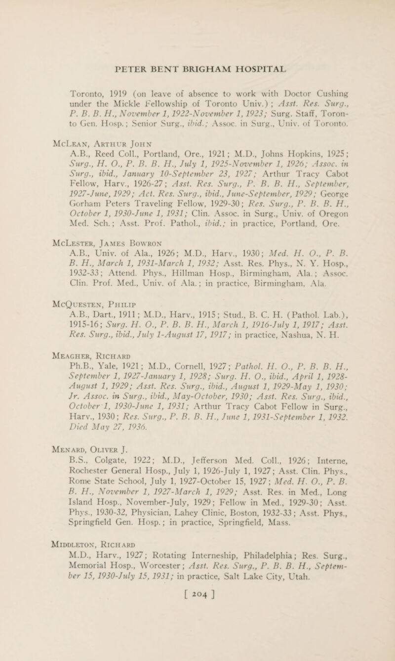Toronto, 1919 (on leave of absence to work with Doctor Cushing under the Mickle Fellowship of Toronto Univ.) ; Asst. Res. Surg., P. B. B. H., November 1, 1922-November 1, 1923; Surg. Staff, Toron¬ to Gen. Hosp.; Senior Surg., ibid.; Assoc, in Surg., Univ. <>t Toronto. McLean, Arthur John A.B., Reed Coll., Portland, Ore., 1921; M.D., Johns Hopkins, 1925; Surg., H. O., P. B. B. IP, July 1, 1925-November 1, 1926; Assoc, in Surg., ibid., January 10-Septcmbcr 23, 1927; Arthur Tracy Cabot Fellow, Harv., 1926-27; Asst. Res. Surg., P. B. B. H., September, 1927-June, 1929; Act. Res. Surg., ibid., June-September, 1929; George Gorham Peters Traveling Fellow, 1929-30; Res. Surg., P. B. B. H., October 1, 1930-Junc 1, 1931; Clin. Assoc, in Surg., Univ. of Oregon Med. Sch.; Asst. Prof. Pathol., ibid.; in practice, Portland, Ore. McLestf.r, James Bowron A. B., Univ. of Ala., 1926; M.D., Harv., 1930; Med. H. O., P. B. B. H., March 1, 1931-March 1, 1932; Asst. Res. Phys., N. Y. Hosp., 1932-33; Attend. Phys., Hillman Hosp., Birmingham, Ala.; Assoc. Clin. Prof. Med., Univ. of Ala.; in practice, Birmingham, Ala. McQuesten, Philip A. B., Dart., 1911 ; M.D., Harv., 1915; Stud., B. C. H. (Pathol. Lab.), 1915-16; Surg. H. 0., P. B. B. H., March 1, 1916-July 1, 1917; Asst. Res. Surg., ibid., July 1-August 17, 1917; in practice, Nashua, N. H. Meagher, Richard Ph.B., Yale, 1921; M.D., Cornell, 1927; Pathol. H. O., P. B. B. H., September 1, 1927-January 1, 1928; Surg. H. O., ibid., April 1, 1928- August 1, 1929; Asst. Res. Surg., ibid., August 1, 1929-May 1, 1930; Jr. Assoc, in Surg., ibid., May-Octobcr, 1930; Asst. Res. Surg., ibid., October 1, 1930-June 1, 1931; Arthur Tracy Cabot Fellow in Surg., Harv., 1930; Res. Surg., P. B. B. H., June 1, 1931-September 1, 1932. Died May 27, 1936. Menard, Oliver J. B. S., Colgate, 1922; M.D., Jefferson Med. Coll., 1926; Interne, Rochester General Hosp., July 1, 1926-July 1, 1927; Asst. Clin. Phys., Rome State School, July 1, 1927-October 15, 1927; Med. H. O., P. B. B. H., November 1, 1927-March 1, 1929; Asst. Res. in Med., Long Island Hosp., November-July, 1929; Fellow in Med., 1929-30; Asst. Phys., 1930-32, Physician, Lahey Clinic, Boston, 1932-33; Asst. Phys., Springfield Gen. Hosp.; in practice, Springfield, Mass. Middleton, Richard M.D., Harv., 1927; Rotating Interneship, Philadelphia; Res. Surg., Memorial Hosp., Worcester; Asst. Res. Surg., P. B. B. H., Septem¬ ber 15, 1930-July 15, 1931; in practice, Salt Lake City, Utah. [ 2°4 ]