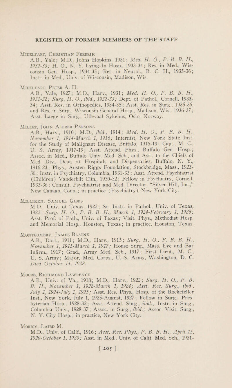 Midelfart, Christian Fredrik A.B., Yale; M.D, Johns Hopkins, 1931; Med. H. 0., P. B. B. H., 1932- 33; H. 0., N. Y. Lying-In Hosp., 1933-34; Res. in Med., Wis¬ consin Gen. Hosp., 1934-35; Res. in Neurol., B. C. H., 1935-36; Instr. in Med., Univ. of Wisconsin, Madison, Wis. Midelfart, Peter A. H. A.B., Yale, 1927; M.D., Harv, 1931; Med. H. O., P. B. B. H., 1931-32; Surg. H. 0., ibid., 1932-33; Dept, of Pathol., Cornell, 1933- 34; Asst. Res. in Orthopedics, 1934-35; Asst. Res. in Surg., 1935-36, and Res. in Surg., Wisconsin General Hosp., Madison, Wis., 1936-37; Asst. Laege in Surg., Ullevaal Sykehus, Oslo, Norway. Millet, John Alfred Parsons A.B., Harv., 1910; M.D., ibid., 1914; Med. H. O., P. B. B. H., November 1, 1914-March 1, 1916; Internist, New York State Inst, for the Study of Malignant Disease, Buffalo, 1916-19; Capt., M. C., U. S. Army, 1917-19; Asst. Attend. Phys., Buffalo Gen. Hosp.; Assoc, in Med., Buffalo Univ. Med. Sch., and Asst, to the Chiefs of Med. Div., Dept, of Hospitals and Dispensaries, Buffalo, N. Y., 1916-23; Phys., Austen Riggs Foundation, Stockbridge, Mass., 1923- 30; Instr. in Psychiatry, Columbia, 1931-33; Asst. Attend. Psychiatrist (Children) Vanderbilt Clin., 1930-32; Fellow in Psychiatry, Cornell, 1933- 36; Consult. Psychiatrist and Med. Director, “Silver Hill, Inc.,” New Canaan, Conn.; in practice (Psychiatry) New York City. Milliken, Samuel Gibbs M. D., Univ. of Texas, 1922; Sr. Instr. in Pathol., Univ. of Texas, 1922; Surg. H. O., P. B. B. H., March 1, 1924-February 1, 1925; Asst. Prof, of Path., Univ. of Texas; Visit. Phys., Methodist Hosp. and Memorial Hosp., Houston, Texas; in practice, Houston, Texas. Montgomery, James Blaine A.B., Dart., 1911; M.D., Harv., 1915; Surg. H. O., P. B. B. PL., November 1, 1915-March 1, 1917; House Surg., Mass. Eye and Ear Infirm., 1917; Grad., Army Med. Sch., 1917; First Lieut., M. C., U. S. Army; Major, Med. Corps., U. S. Army, Washington, D. C. Died October 14, 1928. Moore, Richmond Lawrence A. B., Univ. of Va., 1918; M.D., Harv., 1922; Surg. H. O., P. B. B. H., November 1, 1922-March 1, 1924; Asst. Res. Surg., ibid., July 1, 1924-July 1, 1925; Asst. Res. Phys., Hosp. of the Rockefeller Inst., New York, July 1, 1925-August, 1927; Fellow in Surg., Pres¬ byterian Hosp., 1928-32; Asst. Attend. Surg., ibid.; Instr. in Surg., Columbia Univ., 1928-37; Assoc, in Surg., ibid.; Assoc. Visit. Surg., N. Y. City Hosp.; in practice, New York City. Morris, Laird M. M.D., Univ. of Calif., 1916; Asst. Res. Phys., P. B. B. H., April 15, 1920-October 1, 1920; Asst, in Med., Univ. of Calif. Med. Sch., 1921-
