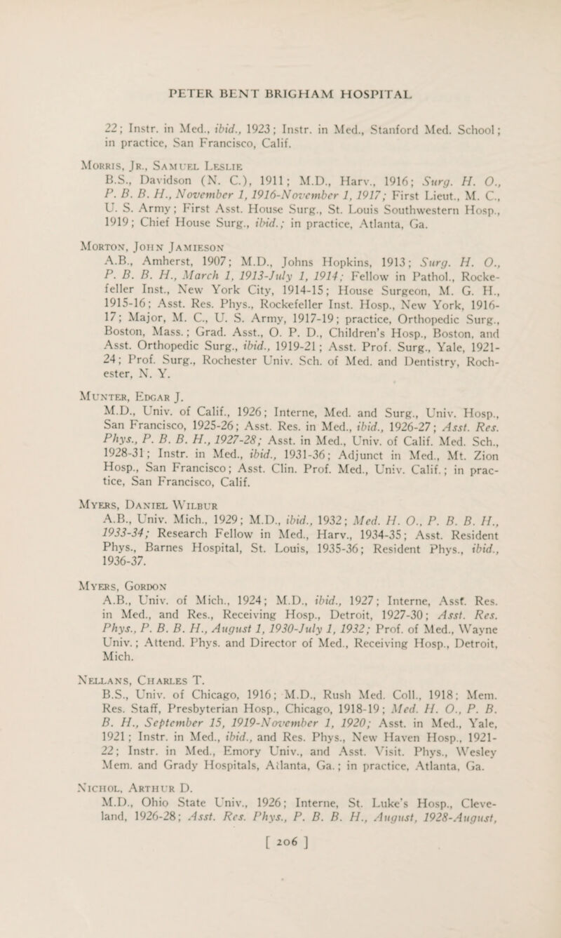 22; Instr. in Med., ibid., 1923; Instr. in Med., Stanford Med. School; in practice, San Francisco, Calif. Morris, Jr., Samuel Leslie B.S., Davidson (N. C.), 1911; M.D., Harv., 1916; Surg. H. O., P. B. B. H., November 1,1916-Novcmber 1, 1917; First Lieut., M. C, U. S. Army; hirst Asst. House Surg., St. Louis Southwestern Hosp., 1919; Chief House Surg., ibid.; in practice, Atlanta, Ga. Morton, John Jamieson A.B., Amherst, 1907; M.D., Johns Hopkins, 1913; Surg. H. O., P. B. B. H., March 1, 1913-July 1, 1914; Fellow in Pathol., Rocke¬ feller Inst., New York City, 1914-15; House Surgeon, M. G. H., 1915-16; Asst. Res. Phys., Rockefeller Inst. Hosp., New York, 1916- 17; Major, M. C., U. S. Army, 1917-19; practice, Orthopedic Surg., Boston, Mass.; Grad. Asst., O. P. D., Children’s Hosp., Boston, and Asst. Orthopedic Surg., ibid., 1919-21 ; Asst. Prof. Surg., Yale, 1921- 24; Prof. Surg., Rochester Univ. Sch. of Med. and Dentistry, Roch¬ ester, N. Y. Munter, Edgar J. M.D., L niv. of Calif., 1926; Interne, Med. and Surg., Univ. Hosp., San Francisco, 1925-26; Asst. Res. in Med., ibid., 1926-27; Asst. Res. Phys., P. B. B. H., 1927-28; Asst, in Med., Univ. of Calif. Med. Sch., 1928-31; Instr. in Med., ibid., 1931-36; Adjunct in Med., Mt. Zion Hosp., San Francisco; Asst. Clin. Prof. Med., Univ. Calif.; in prac¬ tice, San Francisco, Calif. Myers, Daniel Wilbur A.B., Univ. Mich., 1929; M.D., ibid., 1932; Med. H. O., P. B. B. H., 1933-34; Research Fellow in Med., Harv., 1934-35; Asst. Resident Phys., Barnes Hospital, St. Louis, 1935-36; Resident Phys., ibid., 1936-37. Myers, Gordon A. B., Univ. of Mich., 1924; M.D., ibid., 1927; Interne, Assf. Res. in Med., and Res., Receiving Hosp., Detroit, 1927-30; Asst. Res. Phys., P. B. B. H., August 1, 1930-July 1, 1932; Prof, of Med., Wayne Univ.; Attend. Phys. and Director of Med., Receiving Hosp., Detroit, Mich. Nellans, Charles T. B. S., Univ. of Chicago, 1916; M.D., Rush Med. Coll., 1918; Mem. Res. Staff, Presbyterian Hosp., Chicago, 1918-19; Med. 11. O., P. B. B. H., September 15, 1919-Nervember 1, 1920; Asst, in Med., Yale, 1921 ; Instr. in Med., ibid., and Res. Phys., New Haven Hosp., 1921- 22; Instr. in Med., Emory Univ., and Asst. Visit. Phys., Wesley Mem. and Grady Hospitals, Atlanta, Ga.; in practice, Atlanta, Ga. Nichol, Arthur D. M.D., Ohio State Univ., 1926; Interne, St. Luke’s Hosp., Cleve¬ land, 1926-28; Asst. Res. Phys., P. B. B. H., August, 1928-August,