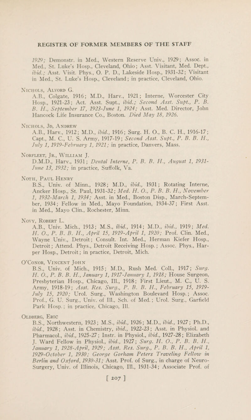 1929; Demonstr. in Med., Western Reserve Univ., 1929; Assoc, in Med., St. Luke’s Hosp., Cleveland, Ohio; Asst. Visitant, Med. Dept., ibid.; Asst. V isit. Phys., O. P. D., Lakeside Hosp., 1931-32; Visitant in Med., St. Luke’s Hosp., Cleveland ; in practice, Cleveland, Ohio. Xiciiols, Alvord G. A. B., Colgate, 1916; M.D., Harv., 1921; Interne, Worcester City Hosp., 1921-23; Act. Asst. Supt., ibid.; Second Asst. Supt., P. B. B. H., September 17, 1923-June 1, 1924; Asst. Med. Director, John Hancock Life Insurance Co., Boston. Died May 18, 1926. Xichols, 3d, Andrew A. B., Harv., 1912; M.D., ibid., 1916; Surg. H. O., B. C. H„ 1916-17; Capt, M. C., U. S. Army, 1917-19; Second Asst. Supt., P. B. B. H., July 1, 1919-February 1, 1921; in practice, Danvers, Mass. Xorfleet, Jr., William J. D.M.D., Harv., 1931; Dental Interne, P. B. B. H., August 1, 1931- June 13, 1932; in practice, Suffolk, Va. Xoth, Paul Henry B. S., Univ. of Minn., 1928; M.D., ibid., 1931; Rotating Interne, Ancker Hosp., St. Paul, 1931-32; Med. H. 0., P. B. B. H., November I, 1932-March 1, 1934; Asst, in Med., Boston Disp., March-Septem- ber, 1934; Fellow in Med., Mayo Foundation, 1934-37; First Asst, in Med., Mayo Clin., Rochester, Minn. Xoyy, Robert L. A. B., Univ. Mich., 1913; M.S., ibid., 1914; M.D., ibid., 1919; Med. H. O., P. B. B. H., April 15, 1919-April 1, 1920; Prof. Clin. Med, Wayne Univ, Detroit; Consult. Int. Med, Herman Kiefer Hosp, Detroit; Attend. Phys, Detroit Receiving Hosp.; Assoc. Phys, Har¬ per Hosp, Detroit; in practice, Detroit, Mich. O’Conor, Vincent John B. S, Univ. of Mich, 1915; M.D, Rush Med. Coll, 1917; Surg. H. O., P. B. B. H., January 1, 1917-January 1, 1918; House Surgeon, Presbyterian Hosp, Chicago, Ill, 1918; First Lieut, M. C, U. S. Army, 1918-19; Asst. Res. Surg., P. B. B. H., February 15, 1919- July 15, 1920; Urol. Surg, Washington Boulevard Hosp.; Assoc. Prof, G. U. Surg, Univ. of Ill, Sch. of Med.; Urol. Surg, Garfield Park Hosp.; in practice, Chicago, Ill. Oldberg t^RIC B.S, Northwestern, 1923; M.S, ibid., 1926; M.D, ibid., 1927; Ph.D, ibid., 1928; Asst, in Chemistry, ibid., 1922-23; Asst, in Physiol, and Pharmacol, ibid., 1925-27; Instr. in Physiol, ibid., 1927-28; Elizabeth J. Ward Fellow in Physiol, ibid., 1927; Surg. H. O., P. B. B. H., January 1, 1928-April, 1929; Asst. Res. Surg., P. B. B. H., April 1, 1929-October 1, 1930; George Gorham Peters Traveling Fellozv in Berlin and Oxford, 1930-31; Asst. Prof, of Surg, in charge of Xeuro- Surgery, Univ. of Illinois, Chicago, Ill, 1931-34; Associate Prof, of [ 2°7 ]