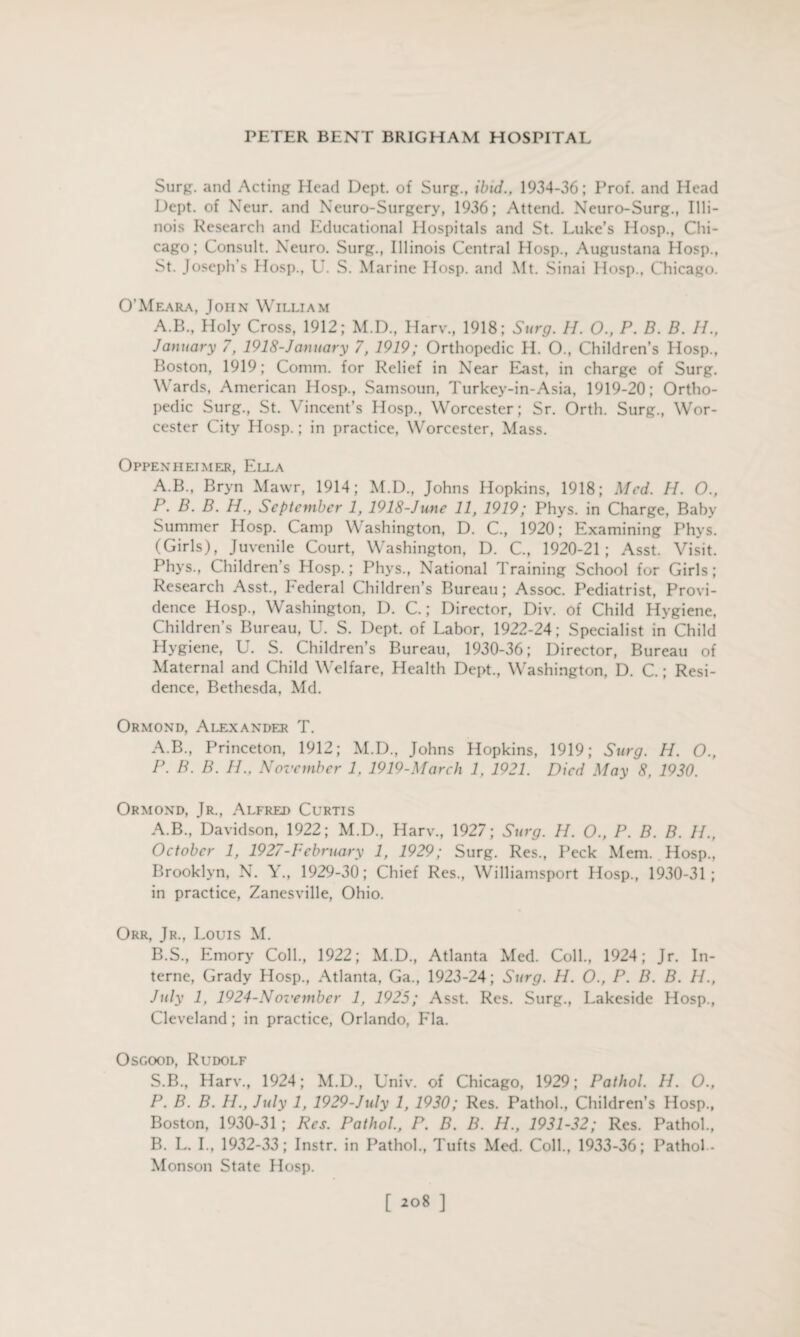 Surg. and Acting Head Dept, of Surg., ibid., 1934-36; Prof, and Head Dept, of Neur. and Neuro-Surgery, 1936; Attend. Neuro-Surg., Illi¬ nois Research and Educational Hospitals and St. Luke’s Hosp., Chi¬ cago; Consult. Neuro. Surg., Illinois Central Hosp., Augustana Hosp., St. Joseph’s Hosp., U. S. Marine Hosp. and Mt. Sinai Hosp., Chicago. O’Meara, John William A.B., Holy Cross, 1912; M.D., Harv., 1918; Surg. H. O., P. B. B. II., January 7, 1918-January 7, 1919; Orthopedic II. O., Children’s Hosp., Boston, 1919; Comm, for Relief in Near East, in charge of Surg. Wards, American Hosp., Samsoun, Turkey-in-Asia, 1919-20; Ortho¬ pedic Surg., St. Vincent’s Hosp., Worcester; Sr. Orth. Surg., Wor¬ cester City Hosp.; in practice, Worcester, Mass. Oppenheimer, Ella A.B., Bryn Mawr, 1914; M.D., Johns Hopkins, 1918; Med. H. O., P. B. B. H., September 1, 1918-June 11, 1919; Phys. in Charge, Baby Summer Hosp. Camp Washington, D. C., 1920; Examining Phys. (Girls), Juvenile Court, Washington, D. C., 1920-21; Asst. Visit. Phys., Children’s Hosp.; Phys., National Training School for Girls; Research Asst., hederal Children’s Bureau; Assoc. Pediatrist, Provi¬ dence Hosp., Washington, D. C.; Director, Div. of Child Hygiene, Children’s Bureau, U. S. Dept, of Labor, 1922-24; Specialist in Child Hygiene, U. S. Children’s Bureau, 1930-36; Director, Bureau of Maternal and Child Welfare, Health Dept., Washington, D. C.; Resi¬ dence, Bethesda, Md. Ormond, Alexander T. A.B., Princeton, 1912; M.D., Johns Hopkins, 1919; Surg. H. O., P. B. B. II.. November 1, 1919-March 1, 1921. Died May 8, 1930. Ormond, Jr., Alfred Curtis A. B., Davidson, 1922; M.D., Harv., 1927; Surg. II. O., P. B. B. II., October 1, 1927-February 1, 1929; Surg. Res., Peck Mem. Hosp., Brooklyn, N. Y., 1929-30; Chief Res., Williamsport Hosp., 1930-31 ; in practice, Zanesville, Ohio. Orr, Jr., Louis M. B. S, Emory Coll., 1922; M.D., Atlanta Med. Coll., 1924; Jr. In¬ terne, Grady Hosp., Atlanta, Ga., 1923-24; Surg. H. O., P. B. B. II., July 1, 1924-November 1, 1925; Asst. Res. Surg., Lakeside Hosp., Cleveland ; in practice, Orlando, Fla. Osgood, Rudolf S.B., Harv., 1924; M.D., Univ. of Chicago, 1929; Pathol. II. O., P. B. B. H., July 1, 1929-July 1, 1930; Res. Pathol., Children’s Hosp., Boston, 1930-31 ; Res. Pathol., P. B. B. H., 1931-32; Res. Pathol., B. L. I., 1932-33; Instr. in Pathol., Tufts Med. Coll., 1933-36; Pathol- Monson State Hosp. [208 ]