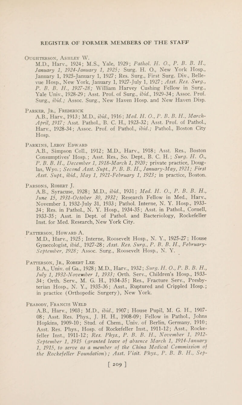 OUGHTERS0N, ASHLEY W. M.D., Harv., 1924; M.S., Yale, 1929; Pathol H. 0., P. B. B. H., January 1, 1924-January 1, 1925; Surg. H. O., New York Hosp., January 1, 1925-January 1, 1927; Res. Surg., First Surg. Div., Belle¬ vue Hosp., New York, January 1, 1927-July 1, 1927; Asst. Res. Surg., P. B. B. H., 1927-28; William Harvey Cushing Fellow in Surg., Yale Univ., 1928-29; Asst. Prof, of Surg., ibid., 1929-34; Assoc. Prof. Surg., ibid.; Assoc. Surg., New Haven Hosp. and New Haven Disp. Parker, Jr., Frederick A.B., Harv., 1913; M.D., ibid., 1916; Med. H. 0., P. B. B. PL., March- April, 1917; Asst. Pathol., B. C. H., 1923-32; Asst. Prof, of Pathol., Harv., 1928-34; Assoc. Prof, of Pathol., ibid.; Pathol., Boston City Hosp. Parkins, Leroy Edward A.B., Simpson Coll., 1912; M.D., Harv., 1918; Asst. Res., Boston Consumptives’ Hosp.; Asst. Res., So. Dept., B. C. H.; Surg. H. 0., P. B. B. H., December 1, 1918-March 1,1920; private practice, Doug¬ las, Wyo.; Second' Asst. Supt., P. B. B. H., January-May, 1921; First Asst. Supt., ibid., May 1, 1921-February 1, 1923; in practice, Boston. Parsons, Robert J. A. B., Syracuse, 1928; M.D., ibid., 1931; Med. H. O., P. B. B. H., June 15, 1931-October 30, 1932; Research Fellow in Med., Harv., November 1, 1932-July 31, 1933; Pathol. Interne, N. Y. Hosp., 1933- 34; Res. in Pathol., N. Y. Hosp., 1934-35; Asst, in Pathol., Cornell, 1933-35; Asst, in Dept, of Pathol, and Bacteriology, Rockefeller Inst, for Med. Research, New York City. Patterson, Howard A. M.D., Harv., 1925; Interne, Roosevelt Hosp., N. Y., 1925-27; House Gynecologist, ibid., 1927-28; Asst. Res. Surg., P. B. B. H., February- September, 1928; Assoc. Surg., Roosevelt Hosp., N. Y. Patterson, Jr., Robert Lee B. A., Univ. of Ga., 1928; M.D., Harv., 1932; Surg. H. O., P. B. B. H., July 1, 1932-November 1, 1933; Orth. Serv., Children’s Hosp., 1933- 34; Orth. Serv., M. G. H., 1934-35; Res., Fracture Serv., Presby¬ terian Hosp., N. Y., 1935-36; Asst., Ruptured and Crippled Hosp.; in practice (Orthopedic Surgery), New York. Peabody, Francis Weld A.B., Harv., 1903; M.D., ibid,, 1907; House Pupil, M. G. H., 1907- OS; Asst. Res. Phys., J. H. H., 1908-09; Fellow in Pathol., Johns Hopkins, 1909-10; Stud, of Chem., Univ. of Berlin, Germany, 1910; Asst. Res. Phys., Hosp. of Rockefeller Inst., 1911-12; Asst., Rocke¬ feller Inst., 1911-12; Res. Phys., P. B. B. H., November 1, 1912- September 1, 1915 (granted leave of absence March 1, 1914-January 1, 1915, to serve as a member of the China Medical Commission of the Rockefeller Foundation); Asst. Visit. Phys., P. B. B. H., Sep- [ 2°9 ]