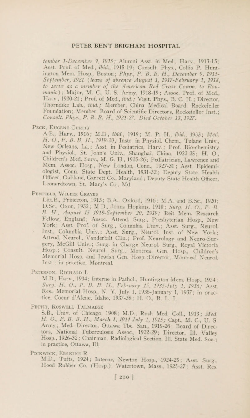 tcmber 1-December 9, 1915; Alumni Asst, in Med., Harv., 1913-15; Asst. Prof, of Med., ibid., 1915-19; Consult. Phys., Collis P. Hunt¬ ington Mem. Hosp., Boston; Phys., P. B. B. II., December 9, 1915- Sept ember, 1921 (leave of absence August 1, 1917-Pcbruary 1, 1918, to serve as a member of the American Red Cross Comm, to Rou- mania) ; Major, M. C., U. S. Army, 1918-19; Assoc. Prof, of Med., Harv., 1920-21 ; Prof, of Med., ibid.; Visit. Phys., B. C. H.; Director, r\ horndike Lab., ibid.; Member, China Medical Board, Rockefeller Foundation; Member, Board of Scientific Directors, Rockefeller Inst.; Consult. Phys., P. B. B. H., 1921-27. Died October 13, 1927. Peck, Eugene Curtis A. B., Harv., 1916; M.D., ibid., 1919; M. P. H., ibid., 1933; Med. H. O., P. B. B. II., 1919-20; Instr. in Physiol. Chem., Tulane Univ., New Orleans, La.; Asst, in Pediatrics, Harv.; Prof. Bio-chemistry and Physiol., St. John’s Univ., Shanghai, China, 1922-25; H. O.. Children’s Med. Serv., M. G. H., 1925-26; Pediatrician, I „awrence and Mem. Assoc. Hosp., New London, Conn., 1927-31 ; Asst. Epidemi¬ ologist, Conn. State Dept. Health, 1931-32; Deputy State Health Officer, Oakland. Garrett Co., Maryland ; Deputy State Health Officer, Leonardtown, St. Mary’s Co., Md. Penfield, Wilder Graves Litt.B., Princeton, 1913; B.A., Oxford, 1916; M.A. and B.Sc., 1920; D.Sc., Oxon, 1935; M.D., Johns Hopkins, 1918; Surg. II. O.. P. B. B. H., August 15 1918-Scptcmber 20, 1919; Beit Mem. Research Fellow, England; Assoc. Attend. Surg., Presbyterian Hosp., New York; Asst. Prof, of Surg., Columbia Univ.; Asst. Surg., Neurol. Inst., Columbia Univ.; Asst. Surg., Neurol. Inst, of New York; Attend. Neurol., Vanderbilt Clin.; Prof. Neurology and Neuro-Sur¬ gery, McGill Univ.; Surg. in Charge Neurol. Surg., Royal Victoria Hosp.; Consult. Neurol. Surg., Montreal Gen. Hosp., Children’s Memorial Hosp. and Jewish Gen. Hosp.;Director, Montreal Neurol. Inst.; in practice, Montreal. Peterson, Richard L. M.D., Harv., 1934; Interne in Pathol., Huntington Mem. Hosp., 1934; Surg. H. O.. P. B. B. H., February 15. 1935-July 1, 1936; Asst. Res., Memorial Hosp., N. Y. July 1. 1936-January 1, 1937; in prac¬ tice. Coeur d’Alene, Idaho, 1937-38; H. O., B. L. I. Pettit, Roswell Talmadge S.B., Univ. of Chicago, 1908; M.D., Rush Med. Coll., 1913; Med. H. O., P. B. B. H., March 1, 1914-July 1, 1915; Capt., M. C., U. S. Army; Med. Director, Ottawa Tbc. San., 1919-26; Board of Direc¬ tors, National Tuberculosis Assoc., 1922-29; Director, Ill. Valley Hosp., 1926-32; Chairman, Radiological Section, Ill. State Med. Soc.*; in practice, Ottawa, Ill. Pickwick. Erskine R. M.D., r\ ufts, 1924; Interne, Newton Hosp., 1924-25; Asst. Surg., Hood Rubber Co. (Hosp.), Watertown, Mass., 1925-27; Asst. Res. [ ]