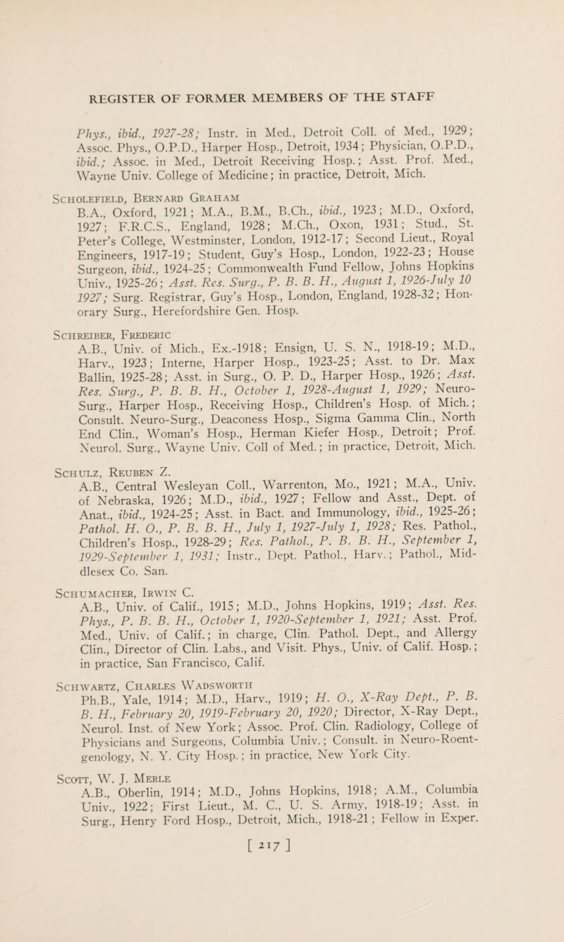 Phys., ibid., 1927-28; Instr. in Med., Detroit Coll, of Med., 1929; Assoc. Phys., O.P.D., Harper Hosp., Detroit, 1934; Physician, O.P.D., ibid.; Assoc, in Med., Detroit Receiving Hosp.; Asst. Prof. Med., Wayne Univ. College of Medicine; in practice, Detroit, Mich. SCHOLEFIELD, BERNARD GRAHAM B.A., Oxford, 1921; M.A., B.M., B.Ch., ibid., 1923 ; M.D., Oxford, 1927; F.R.C.S., England, 1928; M.Ch., Oxon, 1931Stud., St. Peter’s College, Westminster, London, 1912-17; Second Lieut., Royal Engineers, 1917-19; Student, Guy’s LIosp., London, 1922-23; House Surgeon, ibid., 1924-25 ; Commonwealth Fund Fellow, Johns Hopkins Univ., 1925-26; Asst. Res. Surg., P. B. B. H., August 1, 1926-July 10 1927; Surg. Registrar, Guy’s Hosp., London, England, 1928-32; Hon¬ orary Surg., Herefordshire Gen. Hosp. Schreiber, Frederic A.B., Univ. of Mich., Ex.-1918; Ensign, U. S. N., 1918-19; M.D., Harv., 1923; Interne, Harper Hosp., 1923-25; Asst, to Dr. Max Ballin, 1925-28; Asst, in Surg., O. P. D., Harper Hosp., 1926; Asst. Res. Surg., P. B. B. H., October 1, 1928-August 1, 1929; Neuro- Surg., Harper Hosp., Receiving Hosp., Children’s Hosp. of Mich.; Consult. Neuro-Surg., Deaconess Hosp., Sigma Gamma Clin., North End Clin., Woman’s Hosp., Herman Kiefer Hosp., Detroit; Prof. Neurol. Surg., Wayne Univ. Coll of Med.; in practice, Detroit, Mich. Schulz, Reuben Z. A.B., Central Wesleyan Coll., Warrenton, Mo., 1921; M.A., Univ. of Nebraska, 1926; M.D., ibid., 1927; Fellow and Asst., Dept, of Anat., ibid., 1924-25; Asst, in Bact. and Immunology, ibid., 1925-26; Pathol. H. O., P. B. B. H., July 1, 1927-July 1, 1928; Res. Pathol., Children’s Hosp., 1928-29; Res. Pathol, P. B. B. H., September 1, 1929-September 1, 1931; Instr., Dept. Pathol., Harv.; Pathol., Mid¬ dlesex Co. San. Schumacher, Irwin C. A. B., Univ. of Calif., 1915; M.D., Johns Hopkins, 1919; Asst. Res. Phys., P. B. B. PL., October 1, 1920-September 1, 1921; Asst. Prof. Med., Univ. of Calif.; in charge, Clin. Pathol. Dept., and Allergy Clin., Director of Clin. Labs., and Visit. Phys., Univ. of Calif. Hosp.; in practice, San Francisco, Calif. Schwartz, Charles Wadsworth Ph.B., Yale, 1914; M.D., Harv., 1919; H. O., X-Ray Dept., P. B. B. H., February 20, 1919-February 20, 1920; Director, X-Ray Dept., Neurol. Inst, of New York; Assoc. Prof. Clin. Radiology, College of Physicians and Surgeons, Columbia Univ.; Consult, in Neuro-Roent¬ genology, N. Y. City Hosp.; in practice, New York City. Scott, W. J. Merle A.B., Oberlin, 1914; M.D., Johns Hopkins, 1918; A.M., Columbia Univ., 1922; First Lieut., M. C., U. S. Army, 1918-19; Asst, in Surg., Henry Ford Hosp., Detroit, Mich., 1918-21 ; Fellow in Exper.