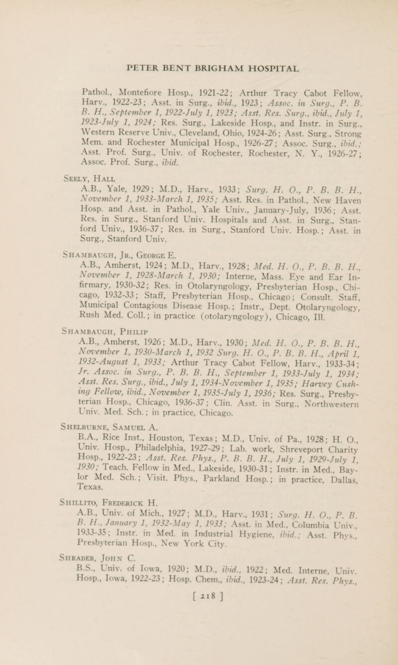 Pathol., Montcfiore Hosp., 1921-22; Arthur Tracy Cabot Fellow, Harv., 1922-23; Asst, in Surg., ibid., 1923; Assoc, in Surg., P. B. B. H., September 1, 1922-July 1, 1923; Asst. Res. Surg., ibid., July 1, 1923-July 1, 1924; Res. Surg., Lakeside Hosp., and Instr. in Surg., Western Reserve Univ., Cleveland, Ohio, 1924-26; Asst. Surg., Strong Mem. and Rochester Municipal Hosp., 1926-27; Assoc. Surg., ibid.; Asst. Prof. Surg., Univ. of Rochester, Rochester, N. Y., 1926-27; Assoc. Prof. Surg., ibid. Seely, Hall A.B., Yale, 1929; M.D., Harv., 1933; Surg. H. O., P. B. B. H., November 1, 1933-March 1, 1935; Asst. Res. in Pathol., New Haven Hosp. and Asst, in Pathol., Yale Univ., January-July, 1936; Asst. Res. in Surg., Stanford Univ. Hospitals and Asst, in Surg., Stan¬ ford Univ., 1936-37; Res. in Surg., Stanford Univ. Hosp.; Asst, in Surg., Stanford Univ. Shambaugh, Jr., George E. A.B., Amherst, 1924; M.D., Harv., 1928; Med. H. O., P. B. B. H., November 1, 1928-March 1, 1930; Interne, Mass. Eye and Ear In¬ firmary, 1930-32; Res. in Otolaryngology, Presbyterian Hosp., Chi- cago, 1932-33; Staff, Presbyterian Hosp., Chicago; Consult. Staff, Municipal Contagious Disease Hosp.; Instr., Dept. Otolaryngology, Rush Med. Coll.; in practice (otolaryngology), Chicago, Ill. Shambaugh, Philip A.B., Amherst, 1926; M.D., Harv., 1930; Med. H. O., P. B. B. H., November 1, 1930-March 1, 1932 Surg. H. 0., P. B. B. 11., April 1, 1932- August 1, 1933; Arthur Tracy Cabot Fellow, Harv., 1933-34; Jr. Assoc, in Surg., P. B. B. H., September 1, 1933-July 1, 1934; Asst. Res. Surg., ibid., July 1, 1934-November 1, 1935; Harvey Cush¬ ing Fellow, ibid., November 1, 1935-July 1, 1936; Res. Surg., Presby¬ terian Hosp., Chicago, 1936-37; Clin. Asst, in Surg., Northwestern Univ. Med. Sch. ; in practice, Chicago. Shelburne, Samuel A. B A., Rice Inst., Houston, Texas; M.D., Univ. of Pa., 1928; H. O., Univ. Hosp., Philadelphia, 1927-29; Lab. work, Shreveport Charity Hosp., 1922-23; Asst. Res. Phys., P. B. B. H., July 1, 1929-July 1, 1930; Teach. Fellow in Med., Lakeside, 1930-31; Instr. in Med., Bay¬ lor Med. Sch.; \ isit. Phys., Parkland Hosp.; in practice, Dallas, Texas. Shillito, Frederick H. A. B., Univ. of Mich., 1927; M.D., Harv., 1931; Surg. 11. O., P. B. B. 11..January 1, 1932-May 1, 1933; Asst, in Med., Columbia Univ., 1933- 35; Instr. in Med. in Industrial Hygiene, ibid.; Asst. Phys., Presbyterian Hosp., New York City. Shrader, John C. B.S., Univ. of Iowa, 1920; M.D., ibid., 1922; Med. Interne, Univ. Hosp., Iowa, 1922-23; Hosp. Chem., ibid., 1923-24; Asst. Res. Phys.,