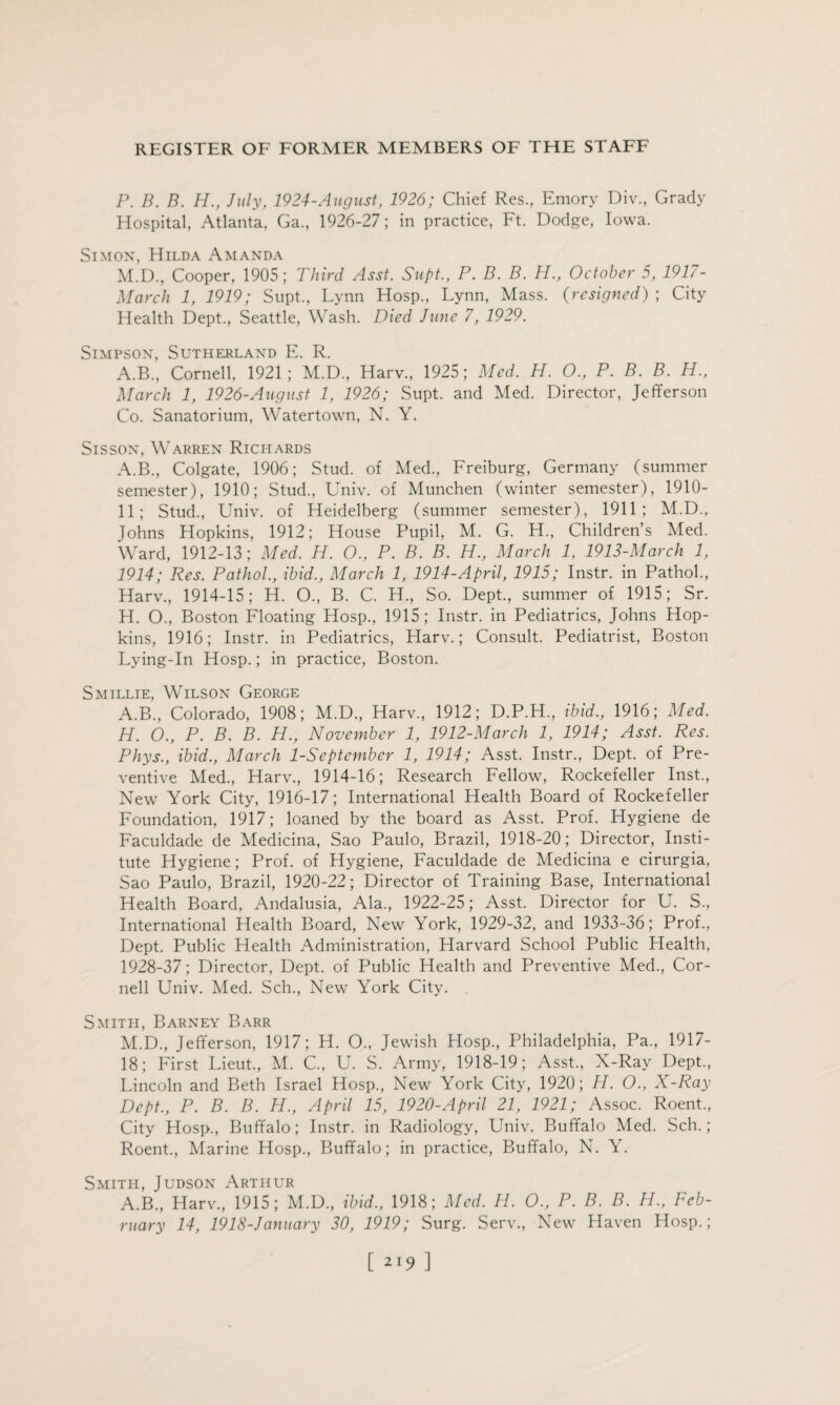 P. B. B. H., July, 1924-August, 1926; Chief Res., Emory Div., Grady Hospital, Atlanta, Ga., 1926-27; in practice, Ft. Dodge, Iowa. Simon, Hilda Amanda M.D., Cooper, 1905; Third Asst. Supt., P. B. B. H., October 5, 1917- March 1, 1919; Supt., Lynn Hosp., Lynn, Mass. (resigned) ; City Health Dept., Seattle, Wash. Died June 7, 1929. Simpson, Sutherland E. R. A.B., Cornell, 1921; M.D., Harv., 1925; Med. H. O., P. B. B. H., March 1, 1926-Augnst 1, 1926; Supt. and Med. Director, Jefferson Co. Sanatorium, Watertown, N. Y. Sisson, Warren Richards A.B., Colgate, 1906; Stud, of Med., Freiburg, Germany (summer semester), 1910; Stud., Univ. of Munchen (winter semester), 1910- 11; Stud., Univ. of Heidelberg (summer semester), 1911; M.D., Johns Hopkins, 1912; House Pupil, M. G. H., Children’s Med. Ward, 1912-13; Med. H. O., P. B. B. H., March 1, 1913-March 1, 1914; Res. Pathol., ibid., March 1, 1914-April, 1915; Instr. in Pathol., Harv., 1914-15; H. O., B. C. H., So. Dept., summer of 1915; Sr. H. O., Boston Floating Hosp., 1915; Instr. in Pediatrics, Johns Hop¬ kins, 1916; Instr. in Pediatrics, Harv.; Consult. Pediatrist, Boston Lying-In Hosp.; in practice, Boston. Smillie, Wilson George A.B., Colorado, 1908; M.D., Harv., 1912; D.P.H, ibid., 1916; Med. H. O., P. B. B. H., November 1, 1912-March 1, 1914; Asst. Res. Phys., ibid., March 1-September 1, 1914; Asst. Instr., Dept, of Pre¬ ventive Med., Harv., 1914-16; Research Fellow, Rockefeller Inst., New York City, 1916-17; International Health Board of Rockefeller Foundation, 1917; loaned by the board as Asst. Prof. Hygiene de Faculdade de Medicina, Sao Paulo, Brazil, 1918-20; Director, Insti¬ tute Hygiene; Prof, of Hygiene, Faculdade de Medicina e cirurgia, Sao Paulo, Brazil, 1920-22; Director of Training Base, International Health Board, Andalusia, Ala., 1922-25; Asst. Director for U. S., International Health Board, New York, 1929-32, and 1933-36; Prof., Dept. Public Health Administration, Harvard School Public Health, 1928-37; Director, Dept, of Public Health and Preventive Med., Cor¬ nell Univ. Med. Sch., New York City. Smith, Barney Barr M.D., Jefferson, 1917; H. O., Jewish Hosp., Philadelphia, Pa., 1917- 18; First Lieut., M. C., U. S. Army, 1918-19; Asst., X-Ray Dept., Lincoln and Beth Israel Hosp., New York City, 1920; H. O., X-Ray Dept., P. B. B. H., April 15, 1920-April 21, 1921; Assoc. Roent., City Hosp., Buffalo; Instr. in Radiology, Univ. Buffalo Med. Sch.; Roent., Marine Hosp., Buffalo; in practice, Buffalo, N. Y. Smith, Judson Arthur A.B., Harv., 1915; M.D., ibid., 1918; Med. H. O., P. B. B. H., Feb¬ ruary 14, 1918-January 30, 1919; Surg. Serv., New Haven Hosp.;