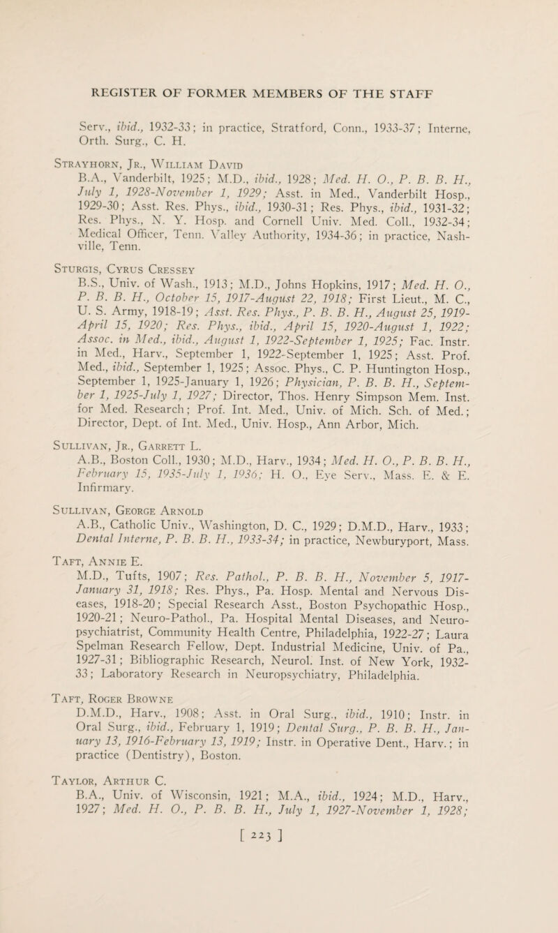 Serv., ibid., 1932-33; in practice, Stratford, Conn., 1933-37; Interne, Orth. Surg., C. H. Strayhorn, Jr., William David B.A., Vanderbilt, 1925; M.D., ibid., 1928; Med. H. O., P. B. B. PL, July 1, 1928-November 1, 1929; Asst, in Med., Vanderbilt Hosp., 1929-30; Asst. Res. Phys., ibid., 1930-31; Res. Phys., ibid., 1931-32; Res. Phys., N. Y. Hosp. and Cornell Univ. Med. Coll., 1932-34; Medical Officer, l enn. \ alley Authority, 1934-36; in practice, Nash¬ ville, Tenn. Sturgis, Cyrus Cressey B.S., Univ. of Wash., 1913; M.D., Johns Hopkins, 1917; Med. H. O., P. B. B. H., October 15, 1917-August 22, 1918; First Lieut., M. C, U. S. Army, 1918-19; Asst. Res. Phys., P. B. B. H., August 25, 1919- April 15, 1920; Res. Phys., ibid., April 15, 1920-August 1, 1922; Assoc, in Med., ibid., August 1, 1922-September 1, 1925; Fac. Instr. in Med., Harv., September 1, 1922-September 1, 1925; Asst. Prof. Med., ibid., September 1, 1925; Assoc. Phys., C. P. Huntington Hosp., September 1, 1925-January 1, 1926; Physician, P. B. B. PL., Septem¬ ber 1, 1925-July 1, 1927; Director, Thos. Henry Simpson Mem. Inst, for Med. Research; Prof. Int. Med., Univ. of Mich. Sell, of Med.; Director, Dept, of Int. Med., Univ. Hosp., Ann Arbor, Mich. Sullivan, Jr., Garrett L. A.B., Boston Coll., 1930; M.D., Harv., 1934; Med. H. O., P. B. B. H., February 15, 1935-July 1, 1936; H. O., Eye Serv., Mass. E. & E. Infirmary. Sullivan, George Arnold A. B., Catholic Univ., Washington, D. C., 1929; D.M.D., Plarv., 1933; Dental Interne, P. B. B. H., 1933-34; in practice, Newburyport, Mass. Taft, Annie E. M.D., Tufts, 1907; Res. Pathol., P. B. B. H., November 5, 1917- January 31, 1918; Res. Phys., Pa. Hosp. Mental and Nervous Dis¬ eases, 1918-20; Special Research Asst., Boston Psychopathic Hosp., 1920-21; Neuro-Pathol., Pa. Hospital Mental Diseases, and Neuro¬ psychiatrist, Community Health Centre, Philadelphia, 1922-27; Laura Spelman Research Fellow, Dept. Industrial Medicine, Univ. of Pa., 1927-31; Bibliographic Research, Neurol. Inst, of New York, 1932- 33; Laboratory Research in Neuropsychiatry, Philadelphia. Taft, Roger Browne D.M.D., Harv., 1908; Asst, in Oral Surg., ibid., 1910; Instr. in Oral Surg., ibid., February 1, 1919; Dental Surg., P. B. B. H., Jan¬ uary 13, 1916-February 13, 1919; Instr. in Operative Dent., Harv.; in practice (Dentistry), Boston. Taylor, Arthur C. B. A., Univ. of Wisconsin, 1921; M.A., ibid., 1924; M.D., Harv., 1927; Med. H. O., P. B. B. H., July 1, 1927-November 1, 1928;