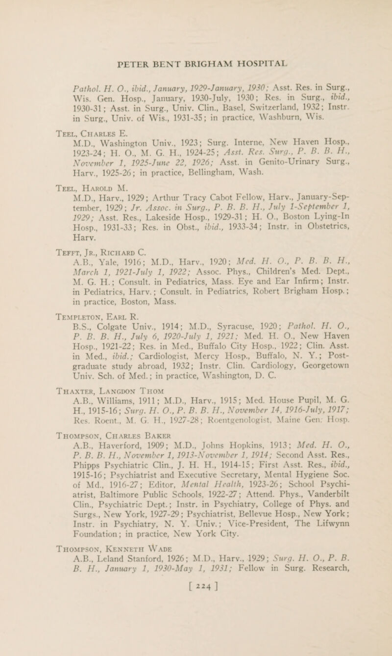 Pathol. H. 0., ibid., January, 1929-January, 1930: Asst. Res. in Surg., Wis. Gen. Hosp., January, 1930-July, 1930; Res. in Surg., ibid., 1930-31; Asst, in Surg., Univ. Clin., Basel, Switzerland, 1932; Instr. in Surg., Univ. of Wis., 1931-35; in practice, Washburn, Wis. Teel, Charles E. M.D., Washington Univ., 1923; Surg. Interne, New Haven Hosp., 1923-24; H. O., M. G. H., 1924-25; Asst. Res. Surg., P. B. B. H., November 1, 1925-June 22, 1926; Asst, in Genito-Urinary Surg., Harv., 1925-26; in practice, Bellingham, Wash. Teel, Harold M. M.D., Harv., 1929; Arthur Tracy Cabot Fellow, Harv., January-Sep- tember, 1929; Jr. Assoc, in Surg., P. B. B. H., July 1-September 1, 1929; Asst. Res., Lakeside Hosp., 1929-31; H. O., Boston Lying-In Hosp., 1931-33; Res. in Obst., ibid., 1933-34; Instr. in Obstetrics, Harv. Tefft, Jr., Richard C. A. B., Yale, 1916; M.D., Harv., 1920; Med. H. O., P. B. B. H., March 1, 1921-July 1, 1922; Assoc. Phys., Children’s Med. Dept., M. G. H.; Consult, in Pediatrics, Mass. Eye and Ear Infirm; Instr. in Pediatrics, Harv.; Consult, in Pediatrics, Robert Brigham Hosp.; in practice, Boston, Mass. Templeton, Earl R. B. S., Colgate Univ., 1914; M.D., Syracuse, 1920; Pathol. H. O., P. B. B. H., July 6, 1920-July 1, 1921; Med. H. 0., New Haven Hosp., 1921-22; Res. in Med., Buffalo City Hosp., 1922; Clin. Asst, in Med., ibid.; Cardiologist, Mercy Hosp., Buffalo, N. Y.; Post¬ graduate study abroad, 1932; Instr. Clin. Cardiology, Georgetown Univ. Sch. of Med.; in practice, Washington, D. C. Thaxter, Langdon Thom A.B., Williams, 1911; M.D., Harv., 1915; Med. House Pupil, M. G. H., 1915-16; Surg. H. O., P. B. B. H., November 14. 1916-July, 1917; Res. Roent., M. G. H., 1927-28; Roentgenologist, Maine Gen; Hosp. Thompson, Charles Baker A.B., Haverford, 1909; M.D., Johns Hopkins, 1913; Med. PI. O., P. B. B. H., November 1, 1913-November 1. 1914; Second Asst. Res., Phipps Psychiatric Clin., J. H. H., 1914-15; First Asst. Res., ibid., 1915-16; Psychiatrist and Executive Secretary, Mental Hygiene Soc. of Md., 1916-27; Editor, Mental Health, 1923-26; School Psychi¬ atrist, Baltimore Public Schools, 1922-27; Attend. Phys., Vanderbilt Clin., Psychiatric Dept.; Instr. in Psychiatry, College of Phys. and Surgs., New York, 1927-29; Psychiatrist, Bellevue Hosp., New York; Instr. in Psychiatry, N. Y. Univ.; Vice-President, The Lifwynn Foundation; in practice, New York City. Thompson, Kenneth Wade A. B., Leland Stanford, 1926; M.D., Harv., 1929; Surg. //. O., P. B. B. H., January 1, 1930-May 1, 1931; Fellow in Surg. Research, [ “4 ]