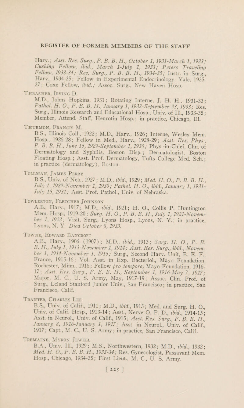 Ilarv.; Asst. Res. Surg., P. B. B. H., October 1, 1931-March 1, 1933; Cushing Fellow, ibid., March 1-July 1, 1933; Peters Traveling Bellow, 1933-34; Res. Surg., P. B. B. H., 1934-35; Instr. in Surg., Harv., 1934-35; Fellow in Experimental Endocrinology, Yale, 1935- 37; Coxe Fellow, ibid.; Assoc. Surg., New Haven Hosp. Thrasher, Irving D. M.D., Johns Hopkins, 1931; Rotating Interne, J. H. H., 1931-33; Pathol. H. O., P. B. B. H., January 1, 1933-September 23, 1933; Res. Surg., Illinois Research and Educational Hosp., Univ. of Ill., 1933-35; Member, Attend. Staff, Henrotin Hosp.; in practice, Chicago, Ill. Thurmon, Francis M. B.S., Illinois Coll., 1922; M.D., Harv., 1926; Interne, Wesley Mem. Hosp., 1926-28; Fellow in Med., Harv., 1928-29; Asst. Res. Phys., P. B. B. H., June 15, 1929-September 1, 1930; Phys.-in-Chief, Clin, of Dermatology and Syphilis, Boston Disp.; Dermatologist, Boston Floating Hosp.; Asst. Prof. Dermatology, Tufts College Med. Sch.; in practice (dermatology), Boston. Tollman, James Perry B.S., Univ. of Neb., 1927; M.D., ibid., 1929; Med. H. O., P. B. B. H., July 1, 1929-November 1, 1930; Pathol. H. O., ibid., January 1, 1931- July 15, 1931; Asst. Prof. Pathol., Univ. of Nebraska. Towlerton, Fletcher Johnson A.B., Harv., 1917; M.D., ibid., 1921; H. O., Collis P. Huntington Mem. Hosp., 1919-20; Surg. H. O., P. B. B. H., July 1, 1921-Novem¬ ber 1, 1922; Visit. Surg., Lyons Hosp., Lyons, N. Y.; in practice, Lyons, N. Y. Died October 8, 1933. Towne, Edward Bancroft A. B., Harv., 1906 (1907); M.D., ibid., 1913; Surg. IT. 0., P. B. B. H., July 1, 1913-November 1, 1914; Asst. Res. Surg., ibid., Novem¬ ber 1, 1914-November 1, 1915; Surg., Second Harv. Unit, B. E. F., France, 1915-16; Vol. Asst, in Exp. Bacteriol., Mayo Foundation, Rochester, Minn., 1916; Fellow pro tempore, Mayo Foundation, 1916- 17; Asst. Res. Surg., P. B. B. H., September 1, 1916-May 7, 1917; Major, M. C., U. S. Army, May, 1917-19; Assoc. Clin. Prof, of Surg., Leland Stanford Junior Univ., San Francisco; in practice, San Francisco, Calif. Tranter, Chari.es Lee B.S., Univ. of Calif., 1911; M.D., ibid., 1913; Med. and Surg. H. O., Univ. of Calif. Hosp., 1913-14; Asst., Nerve O. P. D., ibid., 1914-15; Asst, in Neurol., Univ. of Calif., 1915; Asst. Res. Surg., P. B. B. H., January 8, 1916-January 1, 1917; Asst, in Neurol., Univ. of Calif., 1917; Capt., M. C., U. S. Army; in practice, San Francisco, Calif. Tremaine, Myron Jewell B.A., Univ. Ill., 1929; M.S., Northwestern, 1932; M.D., ibid., 1932; Med. H. O., P. B. B. H., 1933-34; Res. Gynecologist, Passavant Mem. Hosp., Chicago, 1934-35; First Lieut., M. C., U. S. Army.