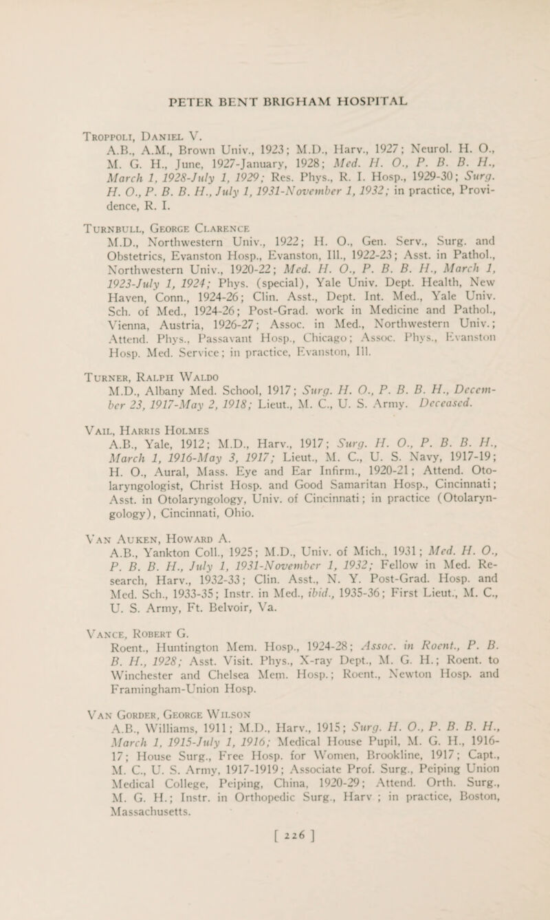 Troppoli, Daniel V. A.B., A.M., Brown Univ., 1923; M.D., Harv., 1927; Neurol. H. O., M. G. H., June, 1927-January, 1928; Med. H. O., P. B. B. H., March 1, 1928-July 1, 1929; Res. Phys., R. I. Hosp., 1929-30; Surg. H. O., P. B. B. H., July 1, 1931-Novcmber 1, 1932; in practice, Provi¬ dence, R. I. Turnbull, George Clarence M.D., Northwestern Univ., 1922; H. O., Gen. Serv., Surg. and Obstetrics, Evanston Hosp., Evanston, Ill., 1922-23; Asst, in Pathol., Northwestern Univ., 1920-22; Med. H. O., P. B. B. 11., March 1, 1923-July 1, 1924; Phys. (special), Yale Univ. Dept. Health, New Haven, Conn., 1924-26; Clin. Asst., Dept. Int. Med., Yale Univ. Sell, of Med., 1924-26; Post-Grad, work in Medicine and Pathol., Vienna, Austria, 1926-27; Assoc, in Med., Northwestern Univ.; Attend. Phys., Passavant Hosp., Chicago; Assoc. Phys., Evanston Hosp. Med. Service; in practice, Evanston, Ill. Turner, Ralph Waldo M.D., Albany Med. School, 1917; Surg. 11. O., P. B. B. H., Decem¬ ber 23, 1917-May 2, 1918; Lieut., M. C., U. S. Army. Deceased. Vail, Harris Holmes A.B., Yale, 1912; M.D., Harv., 1917; Surg. U. O., P. B. B. H., March 1, 1916-May 3, 1917; Lieut., M. C., U. S. Navy, 1917-19; H. O., Aural, Mass. Eye and Ear Infirm., 1920-21; Attend. Oto¬ laryngologist, Christ Hosp. and Good Samaritan Hosp., Cincinnati; Asst, in Otolaryngology, Univ. of Cincinnati; in practice (Otolaryn¬ gology), Cincinnati, Ohio. Van Auken, Howard A. A. B., Yankton Coll., 1925; M.D., Univ. of Mich., 1931; Med. H. O., P. B. B. H., July 1, 1931-November 1, 1932; Fellow in Med. Re¬ search, Harv., 1932-33; Clin. Asst., N. Y. Post-Grad. Hosp. and Med. Sch., 1933-35; Instr. in Med., ibid., 1935-36; First Lieut., M. C., U. S. Army, Ft. Belvoir, Va. Vance, Robert G. Roent., Huntington Mem. Hosp., 1924-28; Assoc, in Roent., P. B. B. IJ., 1928; Asst. Visit. Phys., X-ray Dept., M. G. PL; Roent. to Winchester and Chelsea Mem. Hosp.; Roent., Newton Hosp. and Framingham-Union Hosp. Van Gordf.r, George Wilson A.B., Williams, 1911; M.D., Plarv., 1915; Surg. 11. O., P. B. B. H., March 1, 1915-July 1, 1916; Medical House Pupil, M. G. II., 1916- 17; House Surg., Free Hosp. for Women, Brookline, 1917; Capt., M. C., U. S. Army, 1917-1919; Associate Prof. Surg., Peiping Union Medical College, Peiping, China, 1920-29; Attend. Orth. Surg., M. G. H.; Instr. in Orthopedic Surg., Harv ; in practice, Boston, Massachusetts. [ ]
