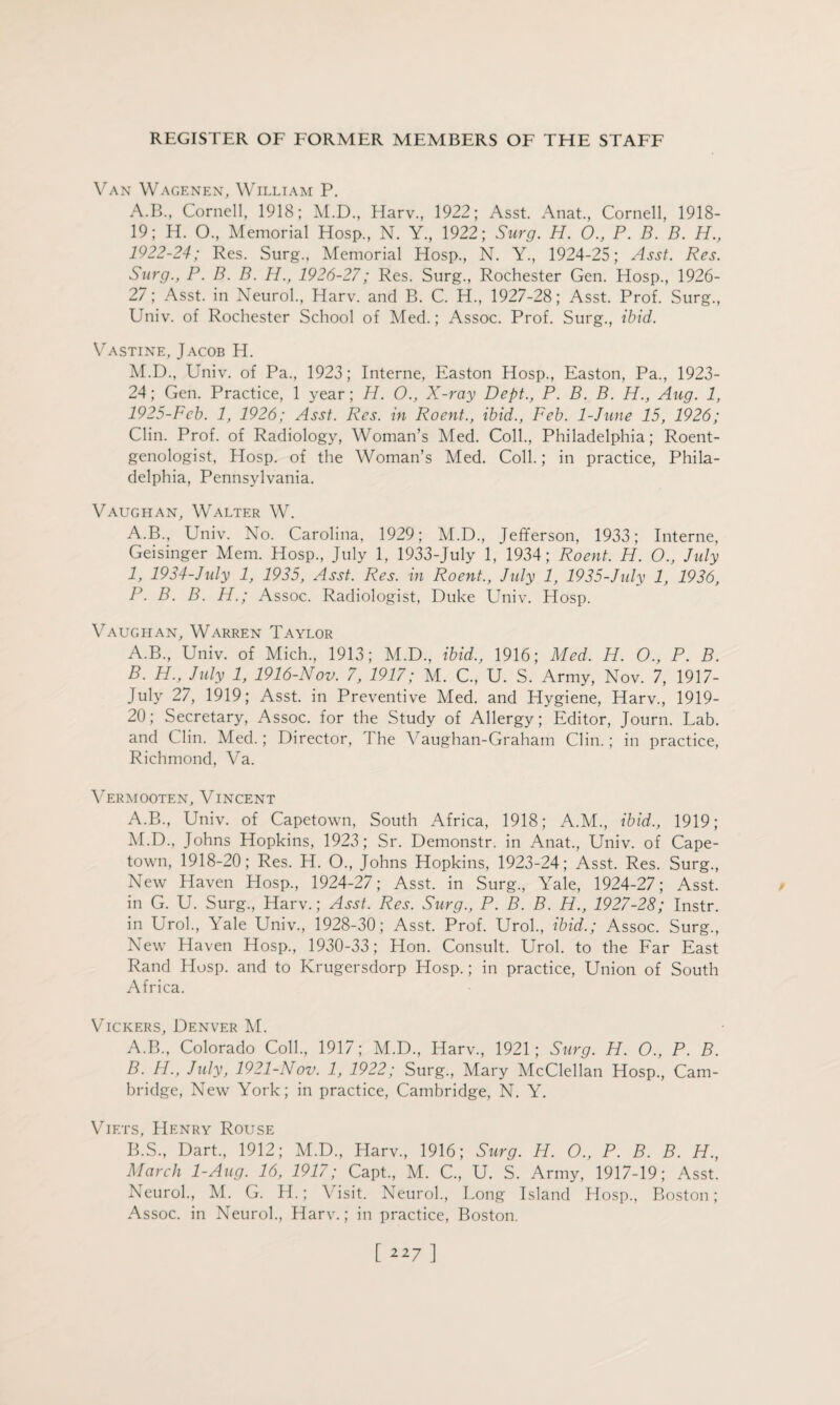 Van Wagenen, William P. A.B, Cornell, 1918; M.D., Harv., 1922; Asst. Anat., Cornell, 1918- 19; H. O., Memorial Hosp, N. Y., 1922; Surg. H. O., P. B. B. H., 1922-24; Res. Surg., Memorial Hosp., N. Y., 1924-25; Asst. Res. Surg., P. B. B. H., 1926-27; Res. Surg., Rochester Gen. Hosp., 1926- 27; Asst, in Neurol., Harv. and B. C. H., 1927-28; Asst. Prof. Surg., Univ. of Rochester School of Med.; Assoc. Prof. Surg., ibid. Vastine, Jacob H. M.D., Univ. of Pa., 1923; Interne, Easton Hosp., Easton, Pa., 1923- 24; Gen. Practice, 1 year; H. O., X-ray Dept., P. B. B. H., Aug. 1, 1925-Fcb. 1, 1926; Asst. Res. in Roent., ibid., Feb. 1-June 15, 1926; Clin. Prof, of Radiology, Woman’s Med. Coll., Philadelphia; Roent¬ genologist, Hosp. of the Woman’s Med. Coll.; in practice, Phila¬ delphia, Pennsylvania. Vaughan, Walter W. A.B., Univ. No. Carolina, 1929; M.D., Jefferson, 1933; Interne, Geisinger Mem. Hosp., July 1, 1933-July 1, 1934; Roent. H. O., July 1, 1934-July 1, 1935, Asst. Res. in Roent., July 1, 1935-July 1, 1936, P. B. B. H.; Assoc. Radiologist, Duke Univ. Hosp. Vaughan, Warren Taylor A. B., Univ. of Mich, 1913; M.D, ibid., 1916; Med. H. O., P. B. B. H., July 1, 1916-Nov. 7, 1917; M. C, U. S. Army, Nov. 7, 1917- July 27, 1919; Asst, in Preventive Med. and Hygiene, Harv, 1919- 20; Secretary, Assoc, for the Study of Allergy; Editor, Journ. Lab. and Clin. Med.; Director, The Vaughan-Graham Clin.; in practice, Richmond, Va. Vermooten, Vincent A.B, Univ. of Capetown, South Africa, 1918; A.M, ibid., 1919; M.D, Johns Hopkins, 1923; Sr. Demonstr. in Anat, Univ. of Cape¬ town, 1918-20; Res. H. O, Johns Hopkins, 1923-24; Asst. Res. Surg, New Haven Hosp, 1924-27; Asst, in Surg, Yale, 1924-27; Asst, in G. U. Surg, Harv.; Asst. Res. Surg., P. B. B. H., 1927-28; Instr. in Urol, Yale Univ, 1928-30; Asst. Prof. Urol, ibid.; Assoc. Surg, New Haven Hosp, 1930-33; Hon. Consult. Urol, to the Far East Rand Hosp. and to Krugersdorp Hosp.; in practice, Union of South Africa. Vickers, Denver M. A. B, Colorado Coll, 1917; M.D, Harv, 1921; Surg. H. O, P. B. B. H., July, 1921-Nov. 1, 1922; Surg, Mary McClellan Hosp, Cam¬ bridge, New York; in practice, Cambridge, N. Y. Viets, Henry Rouse B.S, Dart, 1912; M.D, Harv, 1916; Surg. H. O., P. B. B. H., March 1-Aug. 16, 1917; Capt, M. C, U. S. Army, 1917-19; Asst. Neurol, M. G. H.; \ isit. Neurol, Long Island Hosp, Boston; Assoc, in Neurol, Harv.; in practice, Boston.