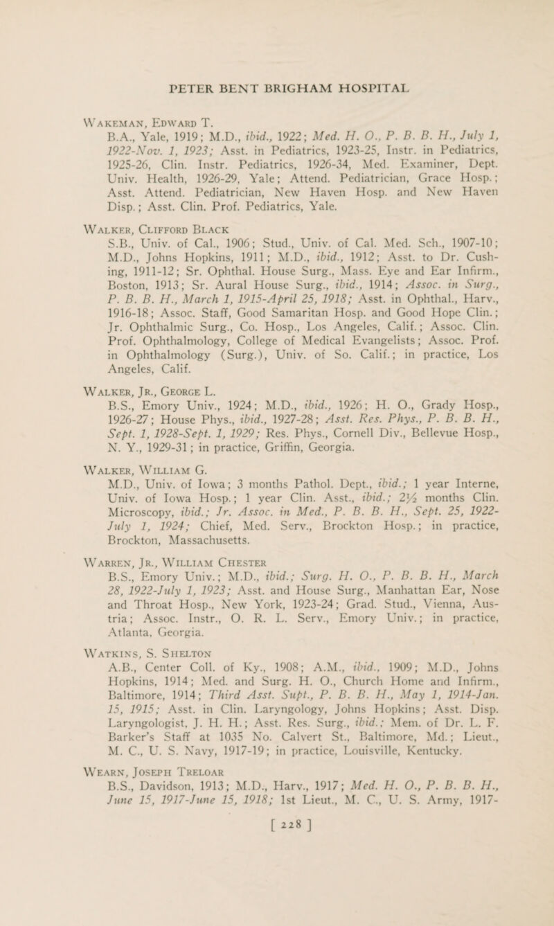 Wakf.man, Edward T. B.A., Yale, 1919; M.D., ibid., 1922; Med. H. 0., P. D. D. H., July 1, 1922-Nov. 1, 1923; Asst, in Pediatrics, 1923-25, Instr. in Pediatrics, 1925- 26, Clin. Instr. Pediatrics, 1926-34, Med. Examiner, Dept. Univ. Health, 1926-29, Yale; Attend. Pediatrician, Grace Hosp.; Asst. Attend. Pediatrician, New Haven Hosp. and New Haven Disp.; Asst. Clin. Prof. Pediatrics, Yale. Walker, Clifford Black S.B., Univ. of Cal., 1906; Stud., Univ. of Cal. Med. Sell., 1907-10; M. D., Johns Hopkins, 1911; M.D., ibid., 1912; Asst, to Dr. Cush¬ ing, 1911-12; Sr. Ophthal. House Surg., Mass. Eye and Ear Infirm., Boston, 1913; Sr. Aural House Surg., ibid., 1914; Assoc, in Surg., P. B. B. H., March 1, 1915-April 25, 1918; Asst, in Ophthal., Harv., 1916-18; Assoc. Staff, Good Samaritan Hosp. and Good Hope Clin.; Jr. Ophthalmic Surg., Co. Hosp., Los Angeles, Calif.; Assoc. Clin. Prof. Ophthalmology, College of Medical Evangelists; Assoc. Prof, in Ophthalmology (Surg.), Univ. of So. Calif.; in practice, Los Angeles, Calif. Walker, Jr., George L. B.S., Emory Univ., 1924; M.D., ibid., 1926; H. O., Grady Hosp., 1926- 27; House Phys., ibid., 1927-28; Asst. Res. Phys., P. B. B. H., Sept. 1, 1928-Sept. 1, 1929; Res. Phys., Cornell Div., Bellevue Hosp., N. Y., 1929-31; in practice, Griffin, Georgia. Walker, William G. M.D., Univ. of Iowa; 3 months Pathol. Dept., ibid.; 1 year Interne, Univ. of Iowa Hosp.; 1 year Clin. Asst., ibid.; 2y2 months Clin. Microscopy, ibid.; Jr. Assoc, in Med., P. B. B. H., Sept. 25, 1922- July 1, 1924; Chief, Med. Serv., Brockton Hosp.; in practice, Brockton, Massachusetts. Warren, Jr., William Chester B.S., Emory Univ.; M.D., ibid.; Surg. H. O., P. B. B. H., March 28, 1922-July 1, 1923; Asst, and House Surg., Manhattan Ear, Nose and Throat Hosp., New York, 1923-24; Grad. Stud., Vienna, Aus¬ tria ; Assoc. Instr., O. R. L. Serv., Emory Univ.; in practice, Atlanta, Georgia. Watkins, S. Shelton A. B., Center Coll, of Ky., 1908; A.M., ibid., 1909; M.D., Johns Hopkins, 1914; Med. and Surg. H. O., Church Home and Infirm., Baltimore, 1914; Third Asst. Supt., P. B. B. II., May 1, 1914-Jan. 15, 1915; Asst, in Clin. Laryngology, Johns Hopkins; Asst. Disp. Laryngologist, J. H. H.; Asst. Res. Surg., ibid.; Mem. of Dr. L. F. Barker's Staff at 1035 No. Calvert St., Baltimore, Md.; Lieut., M. C., U. S. Navy, 1917-19; in practice, Louisville, Kentucky. Wearn, Joseph Treloar B. S., Davidson, 1913; M.D., Harv., 1917; Med. H. O., P. B. B. H., June 15, 1917-June 15, 1918; 1st Lieut., M. C., U. S. Army, 1917- [228]