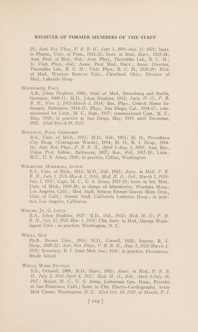 19; Asst. Res. Phys., P. B. B. H., Sept. 1, 1919-Aug. 15, 1921; Instr. in Pharm., Univ. of Penn., 1921-23; Instr. in Med., Harv., 1923-24; Asst. Prof, of Med., ibid.; Asst. Phys., Thorndike Lab., B. C. H.; Jr. Visit. Phys., ibid.; Assoc. Prof. Med., Harv.; Assoc. Director, Thorndike Lab., B. C. H.; Visit. Phys., B. C. H., 1928-29; Prof, of Med., Western Reserve Univ., Cleveland, Ohio; Director of Med., Lakeside Hosp. Wegefarth, Paul A. B., Johns Hopkins, 1908; Stud, of Med., Strassburg and Berlin, Germany, 1909-11; M.D., Johns Hopkins, 1912; Surg. H. 0., P. B. B. PL., Nov. 1, 1912-March 1, 1914; Res. Phys., Church Home In¬ firmary, Baltimore, 1914-15; Phys., San Diego, Cal., 1914-17; com¬ missioned 1st Lieut., M. C., Sept., 1917; commissioned Capt., M. C., May, 1918; in practice at San Diego, May, 1919, until December, 1921. Died March 29,1923. Weisman, Paul Gerhardt B.S., Univ. of Mich., 1911; M.D., ibid., 1913; H. O., Providence City Hosp. (Contagious Wards), 1914; H. O., R. I. Hosp., 1914- lb; Asst. Res. Phys., P. B. B. H., April 1-Aug. 1, 1916; Asst. Res., Union Prot. Infirm., Baltimore, 1917; Res., ibid., 1917-18; Lieut., M.C., U. S. Army, 1918; in practice, Colfax, Washington. Welbourn, Marshall Agnew B.S., Univ. of Mich., 1913; M.D., ibid., 1915; Assoc, in Med., P. B. B. H., July 1, 1915-March 1, 1916; Med. H. O., ibid., March 1, 1916- July 1. 1917; Capt., M. C., U. S. Army, 1917-19; Instr. in Int. Med., Univ. of Mich., 1919-20; in charge of laboratories, Westlake Hosp., Los Angeles, Calif.; Med. Staff, Selwyn Emmet Graves Mem. Disp., Univ. of Calif.; Attend. Staff, California Lutheran Hosp.; in prac¬ tice, Los Angeles, California. Weller, Jr., G. Louis B.A., Johns Hopkins, 1927; M.D., ibid., 1932; Med. H. O., P. B. B. H., Oct. 15, 1932-Mar. 1, 1934; Clin. Instr. in Med., George Wash¬ ington Univ.; in practice, Washington, D. C. Wells, Guy Ph.B., Brown Univ., 1916; M.D., Cornell, 1920; Interne, R. I. Hosp., 1920-22; Asst. Res. Phys., P. B. B. H., Aug. 1, 1922-March 1, 1924; Secretary, R. I. State Med. Soc., 1936; in practice, Providence, Rhode Island. Wells, Ward Stanley S.B., Grinnell, 1909; M.D., Harv., 1916; Assoc, in Med., P. B. B. H., July 1, 1916-April 8, 1917; Med. H. O., ibid., April 8-July 18, 1917; Major, M. C., U. S. Army, Letterman Gen. Hosp., Presidio of San Francisco, Calif.; Instr. in Clin. Electro-Cardiography, Army Med. Center, Washington, D. C. Died Oct. 24, 1929, at Manila, P. I. [ ]