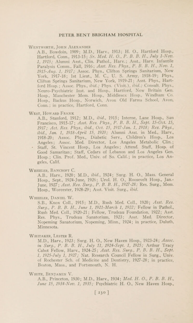 Wentworth, John Alexander A.B., Bowdoin, 1909; M.D., Harv., 1913; H. O., Hartford Hosp., Hartford, Conn., 1913-15; Sr. Med. H. O., P. B. B. 11., July 1-Rov. 1, 1915; Alumni Asst., Clin. Pathol., Harv.; Asst.. Harv. Infantile Paralysis Comm., Fall, 1916; Asst. Res. Phys., P. B. B. IP, Nov. 1, 1915-Aug. 1, 1917; Assoc. Phys., Clifton Springs Sanitarium, New York, 1917-18; 1st Lieut., M. C., U. S. Army, 1918-19; Phys., Clifton Springs Sanitarium, New York, 1919-21 ; Asst. Phys., Hart¬ ford Hosp.; Assoc. Phys., ibid.; Phys. (Visit.), tbid.; Consult. Phys., Neuro-Psychiatric Inst, and Hosp., Hartford, New Britain Gen. Hosp., Manchester Mem. Hosp., Middlesex Hosp., V indham Co. Hosp., Backus Hosp., Norwich, Avon Old Farms School, Avon, Conn.; in practice, Hartford, Conn. West, Howard Frank A.B., Stanford, 1912; M.D., ibid., 1915; Interne, Lane Hosp., San Francisco, 1915-17; Asst. Res. Phys., P. B. B. H., Sept. 15-Oct. 15, 1917; Act. Res. Phys., ibid., Oct. 15, 1917-Jan. 1, 1918; Res. Phys., ibid., Jan. 1, 1918-April 15, 1920; Alumni Asst, in Med., Harv., 1918-20; Assoc. Phys., Diabetic Serv., Children’s Ho>p., Los Angeles; Assoc. Med. Director, Los Angeles Metabolic Clin.; • Staff, St. Vincent Hosp., Los Angeles; Attend. Staff, Hosp. of Good Samaritan; Staff, Cedars of Lebanon and Los Angeles Gen. Hosp.; Clin. Prof. Med., Univ. of So. Calif.; in practice, Los An¬ geles, Calif. Wheeler, Bancroft C. A.B., Harv., 1920; M.D., ibid., 1924; Surg. H. O., Mass. General Hosp., Sept., 1924-June, 1926; Urol. H. O., Roosevelt Hosp., Jan.- June, 1927; Asst. Res. Surg., P. B. B. H., 1927-28; Res. Surg., Mem. Hosp., Worcester, 1928-29; Asst. Visit. Surg., ibid. Wheeler, Daniel W. S.B., Knox Coll., 1915; M.D., Rush Med. Coll., 1920; Asst. Res. Surg., P. B. B. H., June 1, 1921-March 1, 1922; Fellow in Pathol., Rush Med. Coll., 1920-21; Fellow, Trudeau Foundation. 1922; Asst. Res. Phys., Trudeau Sanatorium, 1923; Asst. Med. Director, Nopeming Sanatorium, Nopeming, Minn., 1924; in practice, Duluth, Minnesota. Whitaker, Lester R. M.D., Harv., 1923; Surg. H. O., New Haven Hosp., 1923-24; Assoc, in Surg., P. B. B. H., July 11, 1924-Sept. 1, 1925; Arthur Tracy Cabot Fellow, Harv., 1924-25; Asst. Res. Surg., P. B. B. H., Sept. 1, 1925-July 1, 1927; Nat. Research Council Fellow in Surg., Univ. of Rochester Sch. of Medicine and Dentistry, 1927-28; in practice, Boston, Mass., and Portsmouth, N. H. White. Benjamin V. A.B., Princeton, 1930; M.D., Harv., 1934; Med. H. O., P. B. B. H., June 15, 1934-Nov. 1, 1935; Psychiatric H. O., New Haven Hosp., [ *3° ]