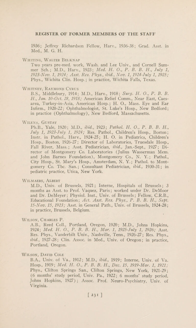 1936; Jeffrey Richardson Fellow, Harv., 1936-38; Grad. Asst, in Med., M. G. H. Whiting, Walter Belknap Two years pre-med. work, Wash, and Lee Univ., and Cornell Sum¬ mer Sch.; M.D., Harv., 1923; Med. H. O., P. B. B. H., July 1, 1923-Nov. 1, 1924; Asst. Res. Phys., ibid., Nov. 1, 1924-July 1, 1925; Phys., Wichita Clin. Hosp.; in practice, Wichita Falls, Texas. Whitney, Raymond Cyrus B.S., Middlebury, 1914; M.D., Harv., 1918; Surg. H. O., P. B. B. H., Jan. 10-0ct. 28, 1918; American Relief Comm., Near East, Caes¬ area, Turkey-in-Asia, American Hosp.; H. O., Mass. Eye and Ear Infirm., 1920-22; Ophthalmologist, St. Luke’s Hosp., New Bedford; in practice (Ophthalmology), New Bedford, Massachusetts. Wilens, Gustav Ph.B., Yale, 1920; M.D., ibid., 1923; Pathol. H. O., P. B. B. H., July 1, 1923-July 1, 1924; Res. Pathol., Children’s Hosp., Boston; Instr. in Pathol., Harv., 1924-25; H. O. in Pediatrics, Children’s Hosp., Boston, 1926-27; Director of Laboratories, Truesdale Hosp., Fall River, Mass.; Asst. Pediatrician, ibid., Jan.-Sept., 1927; Di¬ rector of Montgomery Co. Laboratories (Julius Wasserman Mem. and John Barnes Foundation), Montgomery Co., N. Y.; Pathol., City Hosp., St. Mary’s Hosp., Amsterdam, N. Y.; Pathol, to Mont¬ gomery Co. Tbc. San.; Consultant Pediatrician, ibid., 1930-31; in pediatric practice, Utica, New York. Wilmaers, Albert M.D., Univ. of Brussels, 1921; Interne, Hospitals of Brussels; 3 months as Asst, to Prof. Vaquez, Paris; worked under Dr. DeMoor and Dr. DeMeyer; Physiol. Inst., Univ. of Brussels; Fellow, C.R.B., Educational Foundation; Act. Asst. Res. Phys., P. B. B. H., Sept. 15-Nov. 15, 1923; Asst, in General Path., Univ. of Brussels, 1924-28; in practice, Brussels, Belgium. Wilson, Charles P. A. B., Reed Coll., Portland, Oregon, 1920; M.D., Johns Hopkins, 1924; Med. H. O., P. B. B. H., Mar. 1, 1925-July 1, 1926; Asst. Res. Phys., Vanderbilt Univ., Nashville, Tenn., 1926-27; Res. Phys., ibid., 1927-28; Clin. Assoc, in Med., Univ. of Oregon; in practice, Portland, Oregon. Wilson, David Cole B. A., Univ. of Va., 1912; M.D., ibid., 1919; Interne, Univ. of Va. Hosp., 1919; Med. H. O., P. B. B. H., Dec. 15, 1919-Mar. 1, 1921; Phys., Clifton Springs San., Clifton Springs, New York, 1921-29; (6 months’ study period, Univ. Pa., 1922; 6 months’ study period, Johns Hopkins, 1927) ; Assoc. Prof. Neuro-Psychiatry, Univ. of Virginia.