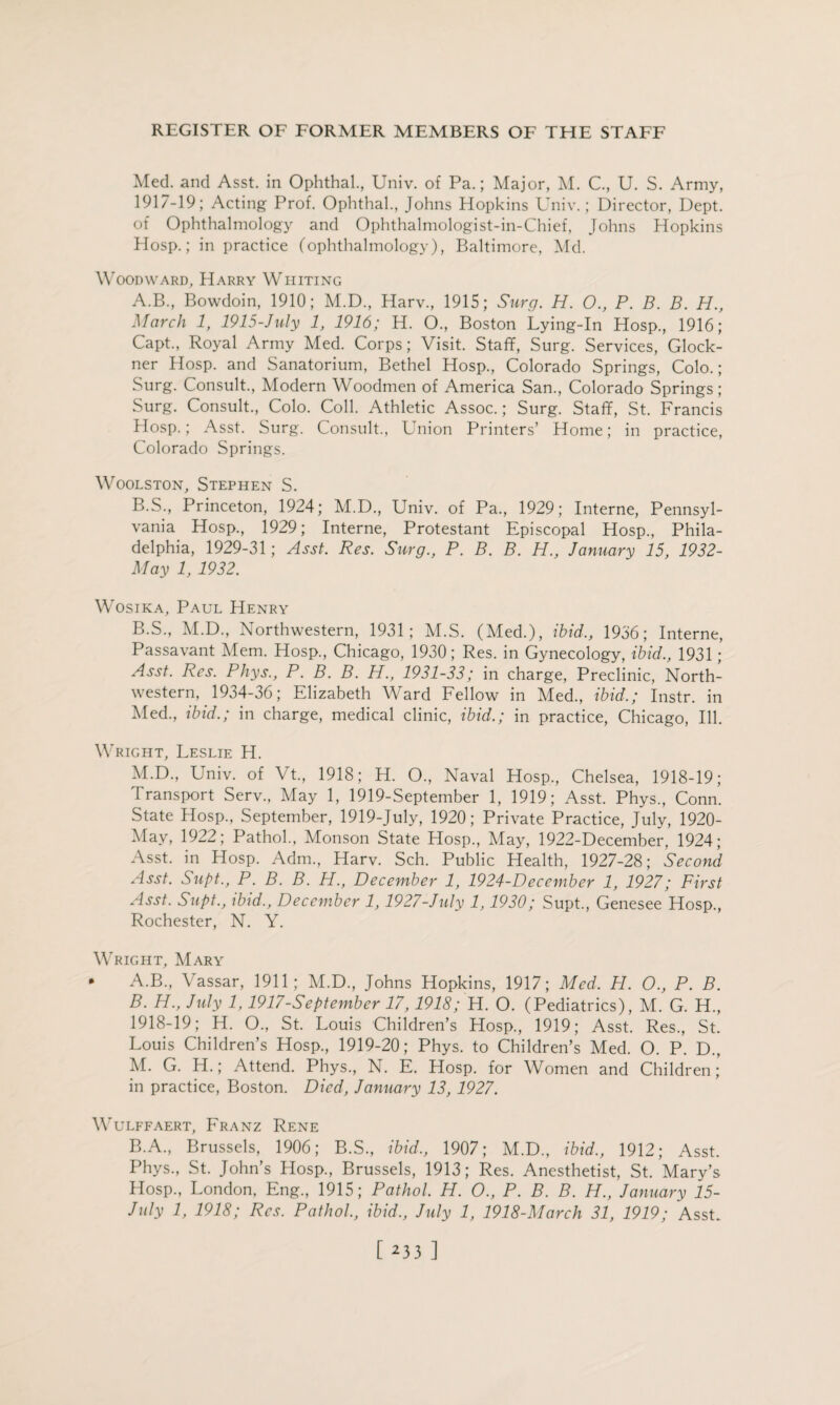 Med. and Asst, in Ophthal., Univ. of Pa.; Major, M. C., U. S. Army, 1917- 19; Acting Prof. Ophthal., Johns Hopkins Univ.; Director, Dept, of Ophthalmology and Ophthalmologist-in-Chief, Johns Hopkins Hosp.; in practice (ophthalmology), Baltimore, Md. Woodward, Harry Whiting A. B., Bowdoin, 1910; M.D., Harv., 1915; Surg. H. O., P. B. B. H., March 1, 1915-July 1, 1916; H. O., Boston Lying-In Hosp., 1916; Capt., Royal Army Med. Corps; Visit. Staff, Surg. Services, Glock- ner Hosp. and Sanatorium, Bethel Hosp., Colorado Springs, Colo.; Surg. Consult., Modern Woodmen of America San., Colorado Springs; Surg. Consult., Colo. Coll. Athletic Assoc.; Surg. Staff, St. Francis Hosp.; Asst. Surg. Consult., Union Printers’ Home; in practice, Colorado Springs. Woolston, Stephen S. B. S., Princeton, 1924; M.D., Univ. of Pa., 1929; Interne, Pennsyl¬ vania Hosp., 1929; Interne, Protestant Episcopal Hosp., Phila¬ delphia, 1929-31; Asst. Res. Surg., P. B. B. H., January 15, 1932- May 1, 1932. Wosjka, Paul Henry B.S., M.D., Northwestern, 1931; M.S. (Med.), ibid., 1936; Interne, Passavant Mem. Hosp., Chicago, 1930; Res. in Gynecology, ibid., 1931; Asst. Res. Phys., P. B. B. H., 1931-33; in charge, Preclinic, North¬ western, 1934-36; Elizabeth Ward Fellow in Med., ibid.; Instr. in Med., ibid.; in charge, medical clinic, ibid.; in practice, Chicago, Ill. Wright, Leslie H. M.D., Lniv. of Vt., 1918; H. O., Naval Hosp., Chelsea, 1918-19; Transport Serv., May 1, 1919-September 1, 1919; Asst. Phys., Conn. State Hosp., September, 1919-July, 1920; Private Practice, July, 1920- May, 1922; Pathol., Monson State Hosp., May, 1922-December, 1924; Asst, in Hosp. Adm., Harv. Sch. Public Health, 1927-28; Second Asst. Supt., P. B. B. H., December 1, 1924-December 1, 1927; First Asst. Supt., ibid., December 1,1927-July 1,1930; Supt., Genesee Hosp., Rochester, N. Y. Wright, Mary * A.B., Vassar, 1911; M.D., Johns Hopkins, 1917; Med. PI. O., P. B. B. H., July 1,1917-September 17,1918; H. O. (Pediatrics), M. G. H., 1918- 19; H. O., St. Louis Children’s Hosp., 1919; Asst. Res., St. Louis Children’s Hosp., 1919-20; Phys. to Children’s Med. O. P. D., M. G. H.; Attend. Phys., N. E. Hosp. for Women and Children; in practice, Boston. Died, January 13, 1927. WULFFAERT, FRANZ RENE B.A., Brussels, 1906; B.S., ibid., 1907; M.D., ibid., 1912; Asst. Phys., St. John’s Hosp., Brussels, 1913; Res. Anesthetist, St. Mary’s Hosp., London, Eng., 1915; Pathol. H. O., P. B. B. H., January 15- July 1, 1918; Res. Pathol., ibid., July 1, 1918-March 31, 1919; Asst.