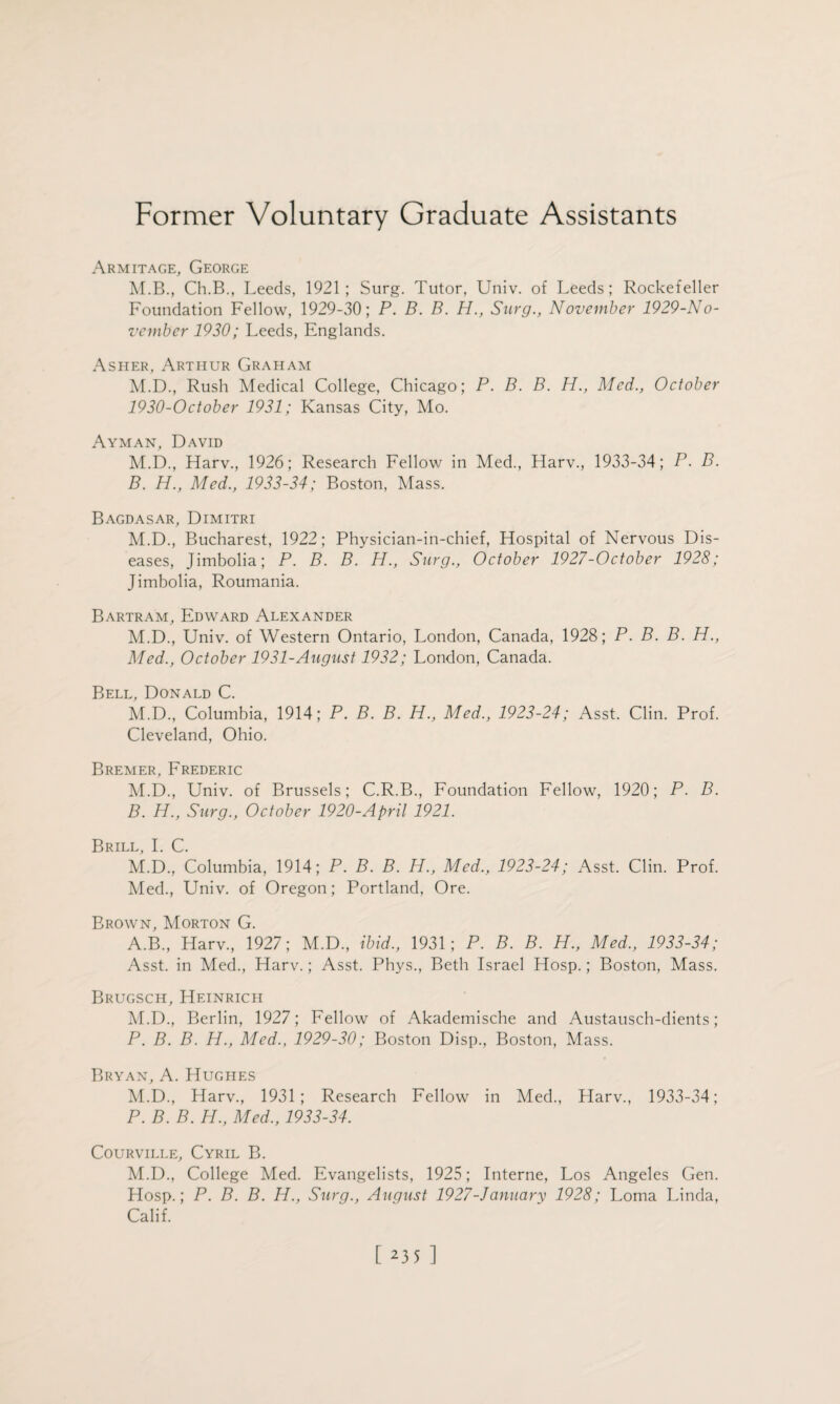 Former Voluntary Graduate Assistants Armitage, George M.B., Ch.B., Leeds, 1921; Surg. Tutor, Univ. of Leeds; Rockefeller Foundation Fellow, 1929-30; P. B. B. H., Surg., November 1929-No- vcmber 1930; Leeds, Englands. Asher, Arthur Graham M.D., Rush Medical College, Chicago; P. B. B. H., Med., October 1930-0ctober 1931; Kansas City, Mo. Ayman, David M.D., Harv., 1926; Research Fellow in Med., Harv., 1933-34; P. B. B. H., Med., 1933-34; Boston, Mass. Bagdasar, Dimitri M.D., Bucharest, 1922; Physician-in-chief, Hospital of Nervous Dis¬ eases, Jimbolia; P. B. B. H., Surg., October 1927-October 1928; Jimbolia, Roumania. Bartram, Edward Alexander M.D., Univ. of Western Ontario, London, Canada, 1928; P. B. B. H., Med., October 1931-August 1932; London, Canada. Bell, Donald C. M.D., Columbia, 1914; P. B. B. H., Med., 1923-24; Asst. Clin. Prof. Cleveland, Ohio. Bremer, Frederic M.D., Univ. of Brussels; C.R.B., Foundation Fellow, 1920; P. B. B. H., Surg., October 1920-April 1921. Brill, I. C. M.D., Columbia, 1914; P. B. B. H., Med., 1923-24; Asst. Clin. Prof. Med., Univ. of Oregon; Portland, Ore. Brown, Morton G. A.B., Harv., 1927; M.D., ibid., 1931; P. B. B. H., Med., 1933-34; Asst, in Med., Harv.; Asst. Phys., Beth Israel Hosp.; Boston, Mass. Brugsch, Heinrich M.D., Berlin, 1927; Fellow of Akademische and Austausch-dients; P. B. B. H., Med., 1929-30; Boston Disp., Boston, Mass. Bryan, A. Hughes M.D., Harv., 1931; Research Fellow in Med., Harv., 1933-34; P. B. B. H., Med,, 1933-34. Courville, Cyril B. M.D., College Med. Evangelists, 1925; Interne, Los Angeles Gen. Hosp.; P. B. B. H., Surg., August 1927-January 1928; Loma Linda, Calif.