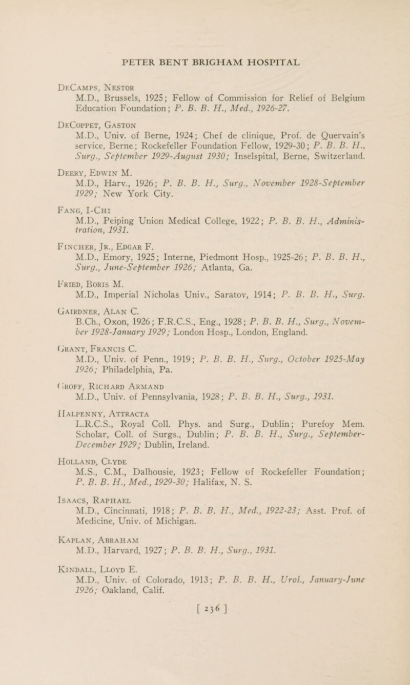 DeCamps, Nestor M.D., Brussels, 1925; Fellow of Commission for Relief of Belgium Education Foundation; P. B. B. H., Med., 1926-27. DeCoppet, Gaston M.D., Univ. of Berne, 1924; Chef de clinique, Prof, de Quervain’s service, Berne; Rockefeller Foundation Fellow, 1929-30; P. B. B. II., Surg., September 1929-Angust 1930; Inselspital, Berne, Switzerland. Deery, Edwin M. M.D., Harv., 1926; P. B. B. H., Surg., November 1928-September 1929; New York City. Fang, I-Chi M.D., Peiping Union Medical College, 1922; P. B. B. H., Adminis¬ tration, 1931. Fincher, Jr., Edgar F. M.D., Emory, 1925; Interne, Piedmont Hosp., 1925-26; P. B. B. H., Surg., June-Scptember 1926; Atlanta, Ga. Fried, Boris M. M.D., Imperial Nicholas Univ., Saratov, 1914; P. B. B. H., Surg. Gairdner, Alan C. B.Ch., Oxon, 1926; F.R.C.S., Eng., 1928; P. B. B. H., Surg., Novem¬ ber 1928-January 1929; London Hosp., London, England. Grant, Francis C. M.D., Univ. of Penn., 1919; P. B. B. II., Surg., October 1925-May 1926; Philadelphia, Pa. Groff, Richard Armand M.D., Univ. of Pennsylvania, 1928; P. B. B. H., Surg., 1931. IIalpenny, Attracta L. R.C.S., Royal Coll. Phys. and Surg., Dublin; Purefoy Mem. Scholar, Coll, of Surgs., Dublin; P. B. B. H., Surg., September- Dcccmber 1929; Dublin, Ireland. Holland, Clyde M. S., C.M., Dalhousie, 1923; Fellow of Rockefeller Foundation; P. B. B. H., Med., 1929-30; Halifax, N. S. Isaacs, Raphael M.D., Cincinnati, 1918; P. B. B. H., Med., 1922-23; Asst. Prof, of Medicine, Univ. of Michigan. Kaplan, Abraham M.D., Harvard, 1927; P. B. B. H., Surg., 1931. Kindall, Lloyd E. M.D., Univ. of Colorado, 1913; P. B. B. H., Urol., January-June 1926; Oakland, Calif.