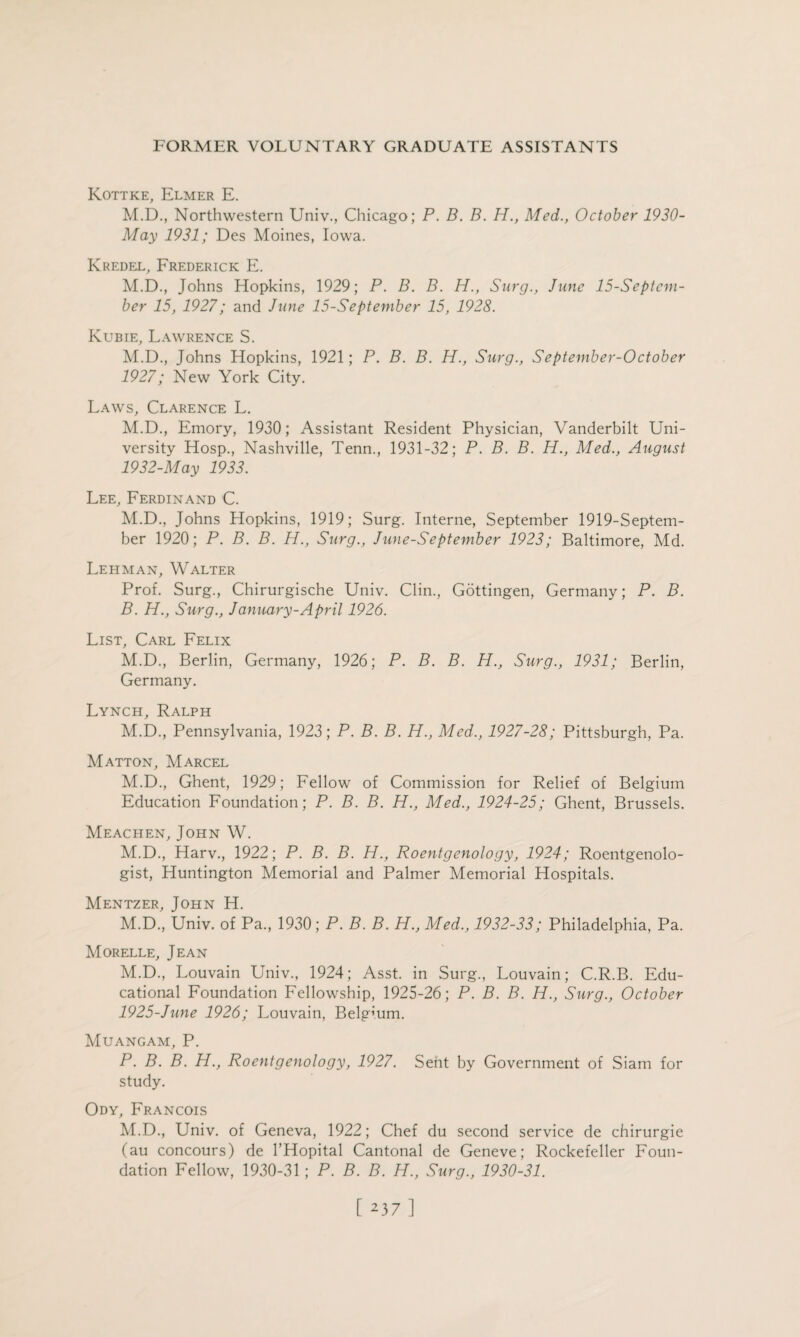 Kottke, Elmer E. M.D., Northwestern Univ., Chicago; P. B. B. H., Med., October 1930- May 1931; Des Moines, Iowa. Ivredel, Frederick E. M.D., Johns Hopkins, 1929; P. B. B. H., Surg., June 15-Septem- ber 15, 1927; and Jane 15-September 15, 1928. Kubie, Lawrence S. M.D., Johns Hopkins, 1921; P. B. B. H., Surg., September-October 1927; New York City. Laws, Clarence L. M.D., Emory, 1930; Assistant Resident Physician, Vanderbilt Uni¬ versity Hosp., Nashville, Tenn., 1931-32; P. B. B. H., Med., August 1932-May 1933. Lee, Ferdinand C. M.D., Johns Hopkins, 1919; Surg. Interne, September 1919-Septem- ber 1920; P. B. B. H., Surg., June-September 1923; Baltimore, Md. Lehman, Walter Prof. Surg., Chirurgische Univ. Clin., Gottingen, Germany; P. B. B. H., Surg., January-April 1926. List, Carl Felix M.D., Berlin, Germany, 1926; P. B. B. H., Surg., 1931; Berlin, Germany. Lynch, Ralph M.D., Pennsylvania, 1923; P. B. B. H., Med., 1927-28; Pittsburgh, Pa. Matton, Marcel M.D., Ghent, 1929; Fellow of Commission for Relief of Belgium Education Foundation; P. B. B. H., Med., 1924-25; Ghent, Brussels. Meachen, John W. M.D., Harv., 1922; P. B. B. H., Roentgenology, 1924; Roentgenolo¬ gist, Huntington Memorial and Palmer Memorial Hospitals. Mentzer, John H. M.D., Univ. of Pa., 1930 ; P. B. B. H., Med., 1932-33; Philadelphia, Pa. Morelle, Jean M.D., Louvain Univ., 1924; Asst, in Surg., Louvain; C.R.B. Edu¬ cational Foundation Fellowship, 1925-26; P. B. B. H., Surg., October 1925-June 1926; Louvain, Belgium. Muangam, P. P. B. B. H., Roentgenology, 1927. Sent by Government of Siam for study. Ody, Francois M.D., Univ. of Geneva, 1922; Chef du second service de chirurgie (au concours) de l’Hopital Cantonal de Geneve; Rockefeller Foun¬ dation Fellow, 1930-31; P. B. B. H., Surg., 1930-31.