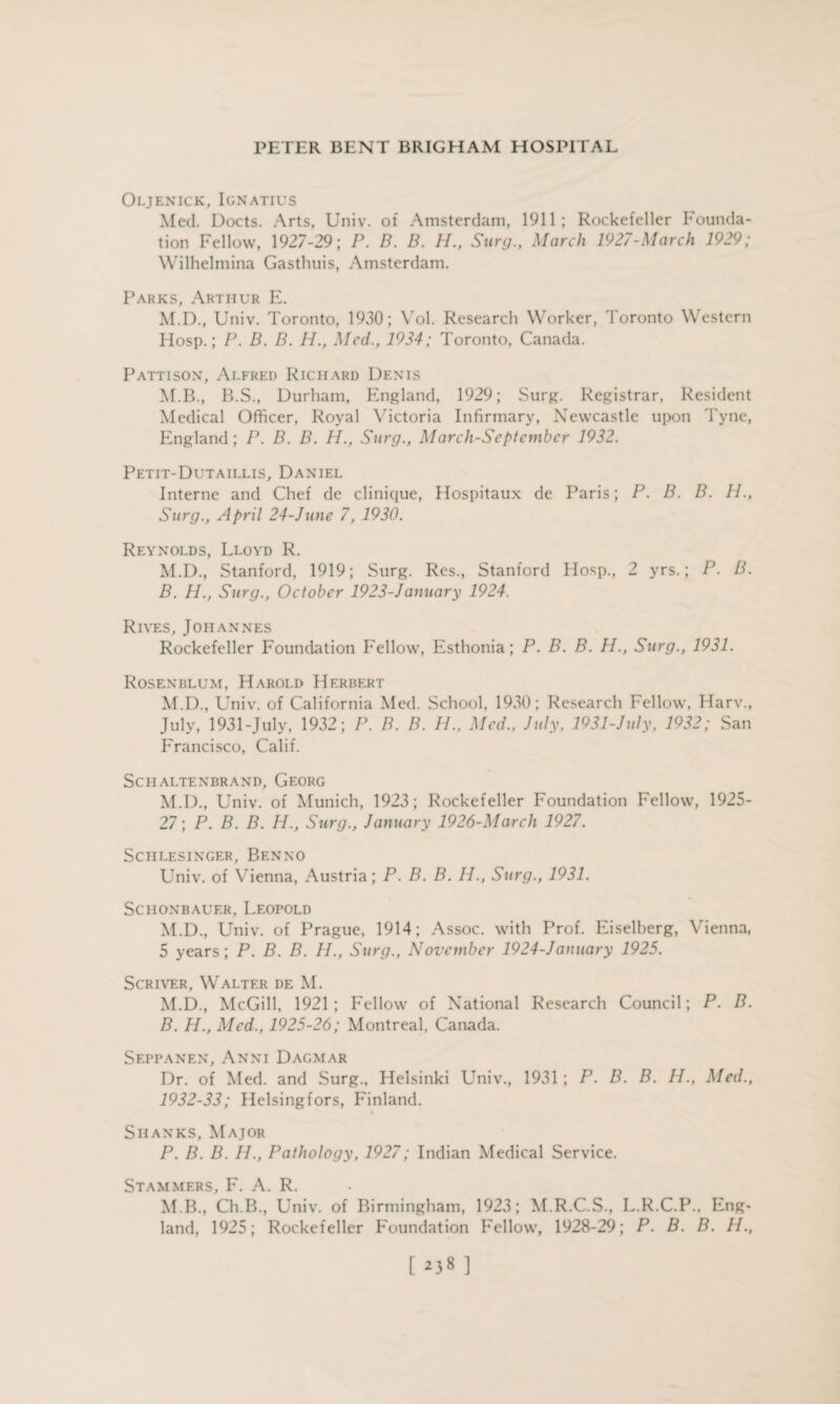 Oljenick, Ignatius Med. Docts. Arts, Univ. of Amsterdam, 1911; Rockefeller Founda¬ tion Fellow, 1927-29; P. B. B. H„ Surg., March 1927-March 1929; Wilhelmina Gasthuis, Amsterdam. Parks, Arthur E. M.D., Univ. Toronto, 1930; Vol. Research Worker, Toronto Western Hosp.; P. B. B. H., Med., 1934; Toronto, Canada. Pattison, Alfred Richard Denis M.B., ITS., Durham, England, 1929; Surg. Registrar, Resident Medical Officer, Royal Victoria Infirmary, Newcastle upon Tyne, England; P. B. B. H., Surg., March-September 1932. Petit-Dutaillis, Daniel Interne and Chef de clinique, Hospitaux de Paris; P. B. B. II., Surg., April 24-June 7, 1930. Reynolds, Lloyd R. M.D., Stanford, 1919; Surg. Res., Stanford Hosp., 2 yrs.; P. B. B. PL, Surg., October 1923-January 1924. Rives, Johannes Rockefeller Foundation Fellow, Esthonia; P. B. B. H., Surg., 1931. Rosenblum, Harold Herbert M.D., Univ. of California Med. School, 1930; Research Fellow, Harv., July, 1931-July, 1932; P. B. B. II., Med., July, 1931-July, 1932; San Francisco, Calif. SCHALTENBRAND, GEORG M.D., Univ. of Munich, 1923; Rockefeller Foundation Fellow, 1925- 27; P. B. B. H., Surg., January 1926-March 1927. Sciilesinger, Benno Univ. of Vienna, Austria; P. B. B. H., Surg., 1931. SciIONBAUER, LEOPOLD M.D., Univ. of Prague, 1914; Assoc, with Prof. Eiselberg, Vienna, 5 years; P. B. B. PL, Surg., November 1924-January 1925. Scriver, Walter de M. M.D., McGill, 1921; Fellow of National Research Council; P. B. B. PI., Med., 1925-26; Montreal, Canada. Seppanen, Anni Dagmar Dr. of Med. and Surg., Helsinki Univ., 1931; P. B. B. IP., Med., 1932-33; Helsingfors, Finland. Shanks, Major P. B. B. PL, Pathology, 1927; Indian Medical Service. Stammers, F. A. R. M.B., Ch.B., Univ. of Birmingham, 1923; M.R.C.S., L.R.C.P., Eng¬ land, 1925; Rockefeller Foundation Fellow, 1928-29; P. B. B. IL, [ *38 ]