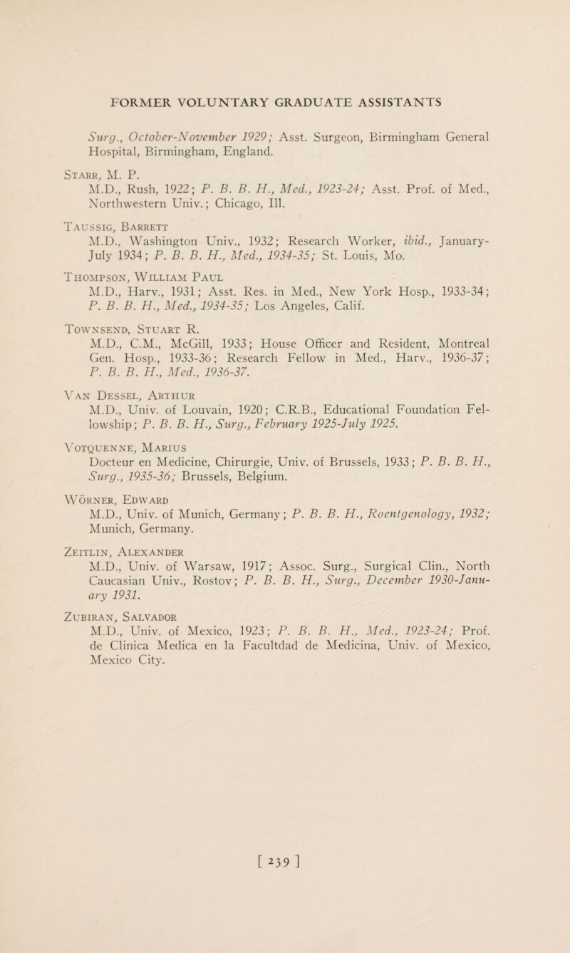 Surg., October-November 1929; Asst. Surgeon, Birmingham General Hospital, Birmingham, England. Starr, M. P. M.D., Rush, 1922; P. B. B. H., Med., 1923-24; Asst. Prof, of Med., Northwestern Univ.; Chicago, Ill. Taussig, Barrett M.D., Washington Univ., 1932; Research Worker, ibid., January- July 1934; P. B. B. H., Med., 1934-35; St. Louis, Mo. Thompson, William Paul M.D., Harv., 1931; Asst. Res. in Med., New York Hosp., 1933-34; P. B. B. H., Med., 1934-35; Los Angeles, Calif. Townsend, Stuart R. M.D., C.M., McGill, 1933; House Officer and Resident, Montreal Gen. Hosp., 1933-36; Research Fellow in Med., Harv., 1936-37; P. B. B. H., Med., 1936-37. Van Dessel, Arthur M.D., Univ. of Louvain, 1920; C.R.B., Educational Foundation Fel¬ lowship; P. B. B. H., Surg., February 1925-July 1925. Yotquenne, Marius Docteur en Medicine, Chirurgie, Univ. of Brussels, 1933; P. B. B. H., Surg., 1935-36; Brussels, Belgium. Worner, Edward M.D., Univ. of Munich, Germany; P. B. B. H., Roentgenology, 1932; Munich, Germany. Zeitlin, Alexander M.D., Univ. of Warsaw, 1917; Assoc. Surg., Surgical Clin., North Caucasian Univ., Rostov; P. B. B. H., Surg., December 1930-Janu- ary 1931. Zubiran, Salvador M.D., Univ. of Mexico, 1923; P. B. B. H., Med., 1923-24; Prof, de Clinica Medica en la Facultdad de Medicina, Univ. of Mexico, Mexico City.