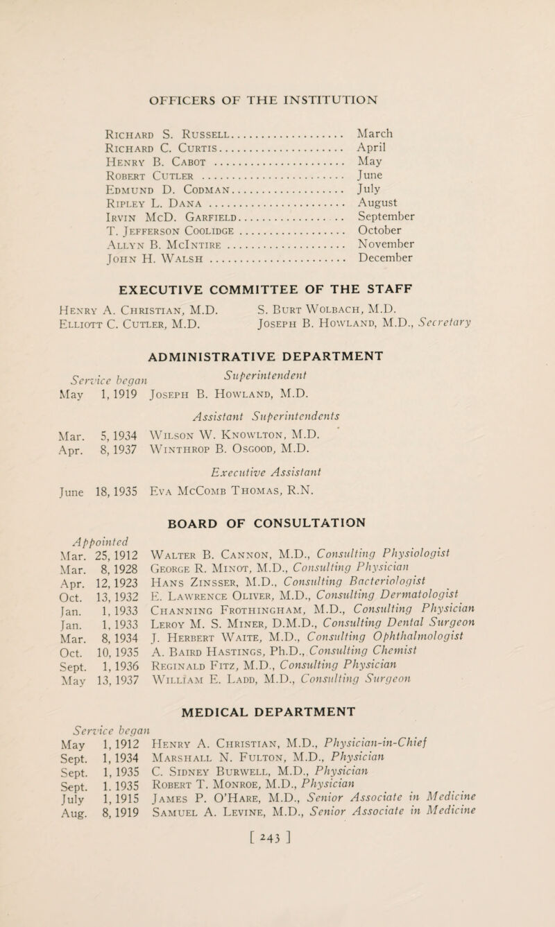 Richard S. Russell. March Richard C. Curtis. April Henry B. Cabot . May Robert Cutler . June Edmund D. Codman. July Ripley L. Dana . August Irvin McD. Garfield. September T. Jefferson Coolidge. October Allyn B. McIntire. November John H. Walsh. December EXECUTIVE COMMITTEE OF THE STAFF Henry A. Christian, M.D. S. Burt Wolbach, M.D. Elliott C. Cutler, M.D. Joseph B. Howland, M.D., Secretary ADMINISTRATIVE DEPARTMENT Service began Superintendent May 1, 1919 Joseph B. Howland, M.D. Assistant Superintendents Mar. 5, 1934 Wilson W. Knowlton, M.D. Apr. 8, 1937 Wintiirop B. Osgood, M.D. Executive Assistant June 18, 1935 Eva McComb Thomas, R.N. BOARD OF CONSULTATION Appointed Mar. 25, 1912 Walter B. Cannon, M.D., Consulting Physiologist Mar. 8, 1928 George R. Minot, M.D., Consulting Physician Apr. 12, 1923 Hans Zinsser, M.D., Consulting Bacteriologist Oct. 13, 1932 E. Lawrence Oliver, M.D., Consulting Dermatologist Jan. 1, 1933 Channing Frothingham, M.D., Consulting Physician Jan. 1, 1933 Leroy M. S. Miner, D.M.D., Consulting Dental Surgeon Mar. 8, 1934 J. Herbert Waite, M.D., Consulting Ophthalmologist Oct. 10, 1935 A. Baird Hastings, PhD.,.Consulting Chemist Sept. 1, 1936 Reginald Fitz, M.D., Consulting Physician May 13, 1937 William E. Ladd, M.D., Consulting Surgeon MEDICAL DEPARTMENT Service began May 1, 1912 Henry A. Christian, M.D., Physician-in-Chief Sept. 1, 1934 Marshall N. Fulton, M.D., Physician Sept. 1, 1935 C. Sidney Burwell, M.D., Physician Sept. 1. 1935 Robert T. Monroe, M.D., Physician July 1,1915 James P. O’Hare, M.D., Senior Associate in Medicine Aug. 8, 1919 Samuel A. Levine, M.D., Senior Associate in Medicine