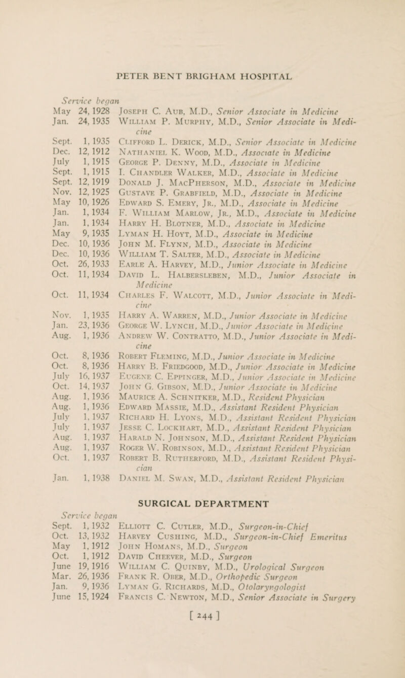 Service began May 24, 1928 Jan. 24. 1935 Sept. 1.1935 Dec. 12, 1912 July 1,1915 Sept. 1, 1915 Sept. 12, 1919 Nov. 12,1925 May 10, 1926 Jan. 1, 1934 Jan. 1,1934 May 9,1935 Dec. 10, 1936 Dec. 10, 1936 Oct. 26, 1933 Oct. 11, 1934 Oct. 11, 1934 Nov. 1, 1935 Jan. 23,1936 Aug. 1, 1936 Oct. 8,1936 Oct. 8, 1936 July 16, 1937 Oct. 14. 1937 Aug. 1,1936 Aug. 1,1936 July 1. 1937 July 1. 1937 Aug. 1. 1937 Aug. 1.1937 Oct. 1. 1937 Jan. 1. 1938 Ser vice be go Sept. 1, 1932 Oct. 13, 1932 May 1, 1912 Oct. 1, 1912 June 19, 1916 Mar. 26, 1936 Jan. 9, 1936 J une 15,1924 Joseph C. Aub, M.D., Senior Associate in Medicine William P. Murphy, M.D., Senior Associate in Medi¬ cine Clifford L. Derick, M.D., Senior Associate in Medicine Nathaniel K. Wood, M.D., Associate in Medicine George P. Denny, M.D., Associate in Medicine I. Chandler Walker, M.D., Associate in Medicine Donald J. MacPherson, M.D., Associate in Medicine Gustave P. Grabfield, M.D., Associate in Medicine Edward S. Emery, Jr., M.D., Associate in Medicine E. William Marlow, Jr., M.D., Associate in Medicine Harry H. Blotner, M.D., Associate in Medicine Lyman H. Hoyt, M.D., Associate in Medicine John M. Flynn, M.D., Associate in Medicine William T. Salter, M.D., Associate in Medicine Earle A. Harvey, M.D., Junior Associate in Medicine David L. Halbersleben, M.D., Junior Associate in Medicine Charles F. Walcott, M.D., Junior Associate in Medi¬ cine Harry A. Warren, M.D., Junior Associate in Medicine George W. Lynch, M.D., Junior Associate in Medicine Andrew W. Contratto, M.D., Junior Associate in Medi¬ cine Robert Fleming, M.D., Junior Associate in Medicine Harry B. Friedgood, M.D., Junior Associate in Medicine Eugene C. Eppinger, M.D., Junior Associate in Medicine John G. Gibson, M.D., Junior Associate in Medicine Maurice A. Schnitker, M.D., Resident Physician Edward Massie, M.D., Assistant Resident Physician Richard H. Lyons, M.D., Assistant Resident Physician Jesse C. Lockhart, M.D., Assistant Resident Physician Harald N. Johnson, M.D., Assistant Resident Physician Roger W. Robinson, M.D., Assistant Resident Physician Robert B. Rutherford, M.D., Assistant Resident Physi¬ cian Daniel M. Swan, M.D., Assistant Resident Physician SURGICAL DEPARTMENT i Elliott C. Cutler, M.D., Surgeon-in-Chief Harvey Cushing, M.D., Surgeon-in-Chief Emeritus John Homans, M.D., Surgeon David Cheever, M.D., Surgeon William C. Quinby, M.D., Urological Surgeon Frank R. Orer, M.D., Orthopedic Surgeon Lyman G. Richards, M.D., Otolaryngologist I^rancis C. Newton, M.D., Senior Associate in Surgery