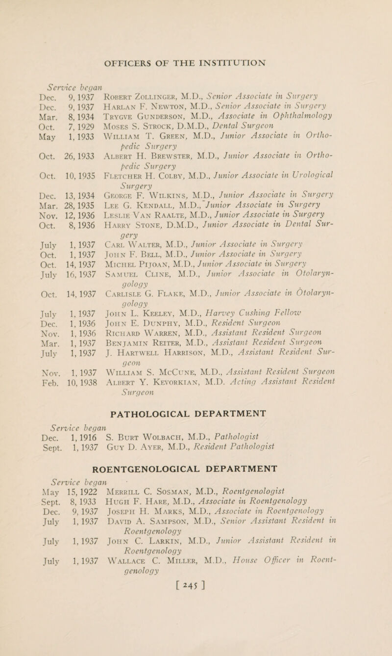 Service began Dec. 9, 1937 Dec. 9,1937 Mar. 8,1934 Oct. 7, 1929 May 1,1933 Oct. 26, 1933 Oct. 10, 1935 Dec. 13, 1934 Mar. 28,1935 Nov. 12,1936 Oct. 8,1936 July 1, 1937 Oct. 1,1937 Oct. 14,1937 July 16, 1937 Oct. 14,1937 July 1, 1937 Dec. 1, 1936 Nov. 1.1936 Alar. 1, 1937 July 1,1937 Nov. 1. 1937 Feb. 10, 1938 Robert Zollinger, M.D., Senior Associate in Surgery Harlan F. Newton, M.D., Senior Associate in Surgery Trygve Gunderson, M.D., Associate in Ophthalmology Moses S. Strock, D.M.D., Dental Surgeon William T. Green, M.D., Junior Associate in Ortho¬ pedic Surgery Albert H. Brewster, M.D., Junior Associate in Ortho¬ pedic Surgery Fletcher H. Colby, M.D., Junior Associate in Urological Surgery George F. Wilkins, M.D., Junior Associate in Surgery Lee G. Kendall, M.D., Junior Associate in Surgery Leslie Van Raalte, M.D., Junior Associate in Surgery Harry Stone, D.M.D., Junior Associate in Dental Sur¬ gery Carl Walter, M.D., Junior Associate in Surgery John F. Bell, M.D., Junior Associate in Surgery Michel Pijoan, M.D., Junior Associate in Surgery Samuel Cline, M.D., Junior Associate in Otolaryn¬ gology ' . Carlisle G. Flake, M.D., Junior Associate in Otolaryn¬ gology John L. Keeley, M.D., Harvey Cushing Fellow John E. Dunphy, M.D., Resident Surgeon Richard Warren, M.D., Assistant Resident Surgeon Benjamin Reiter, M.D., Assistant Resident Surgeon J. Hartwell Harrison, M.D., Assistant Resident Sur¬ geon William S. McCune, M.D., Assistant Resident Surgeon Albert Y. Kevorkian, M.D. Acting Assistant Resident Surgeon PATHOLOGICAL DEPARTMENT Service began Dec. 1, 1916 S. Burt Wolbach, M.D., Pathologist Sept. 1, 1937 Guy D. Ayer, M.D., Resident Pathologist ROENTGENOLOGICAL DEPARTMENT Service began May 15, 1922 Merrill C. Sosman, M.D., Roentgenologist Sept. 8, 1933 Hugh F. Hare, M.D., Associate in Roentgenology Dec. 9, 1937 Joseppi H. Marks, M.D., Associate in Roentgenology July 1, 1937 David A. Sampson, M.D., Senior Assistant Resident in Roentgenology July 1, 1937 John C. Larkin, M.D., Junior Assistant Resident in Roentgenology July 1, 1937 Wallace C. Miller, M.D., House Officer in Roent¬ genology