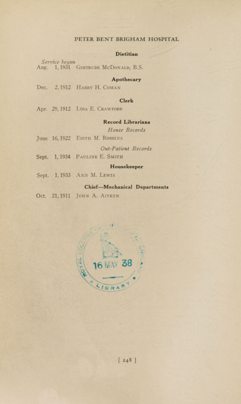 Service began Aug. 1, 1931 Dec. 2,1912 Apr. 29,1912 June 16,1922 Sept. 1, 1934 Sept. 1, 1933 Oct. 21,1911 Dietitian Gertrude McDonald, B.S. Apothecary Harry H. Coman Clerk Lida E. Crawford Record Librarians House Records Edith M. Robbins Out-Patient Records Pauline E. Smith Housekeeper Ann M. Lewis Chief—Mechanical Departments John A. Aitken ■' t f *481