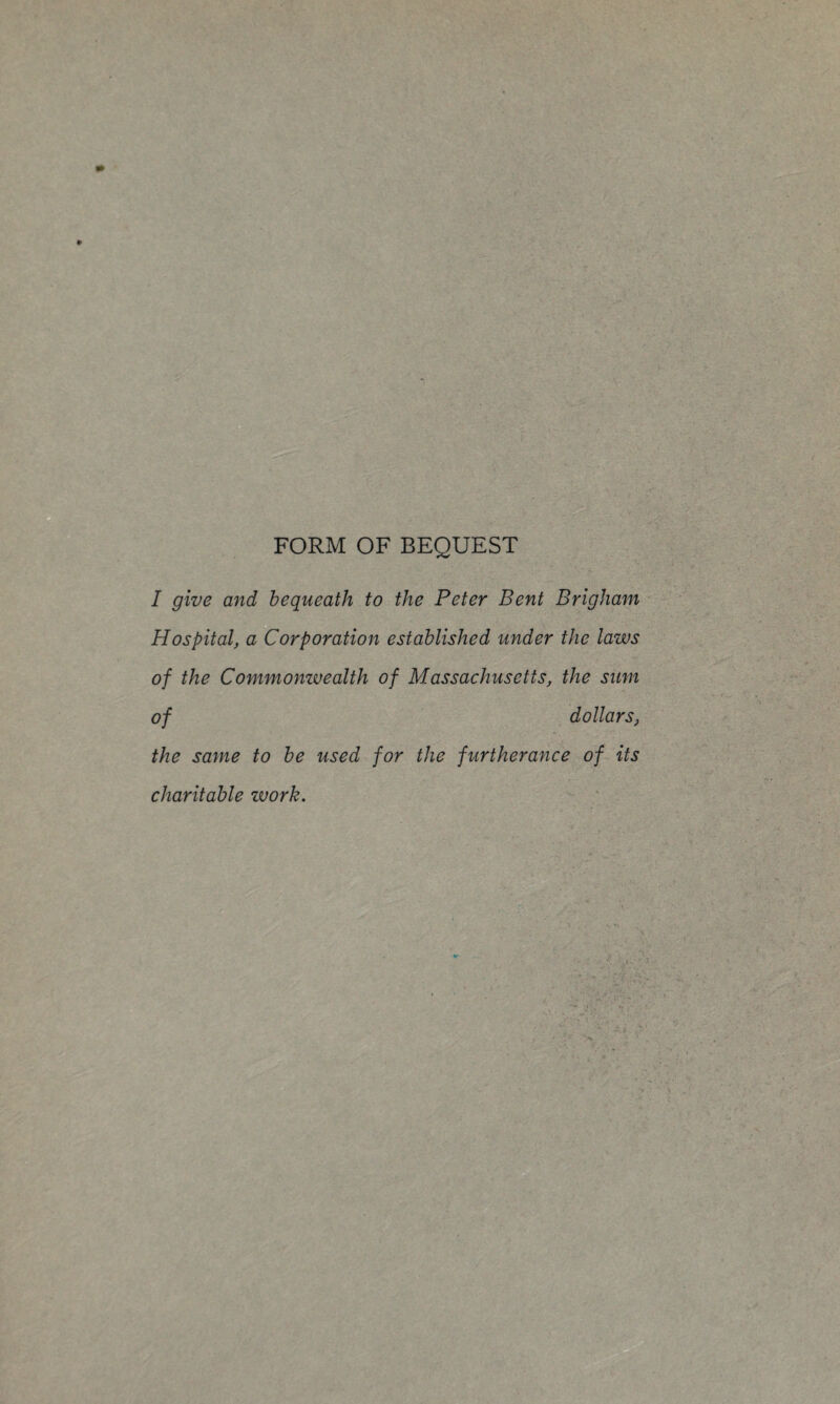 FORM OF BEQUEST I give and bequeath to the Peter Bent Brigham ■ Hospital, a Corporation established under the laws of the Commonwealth of Massachusetts, the sum of dollars, the same to be used for the furtherance of its charitable work.