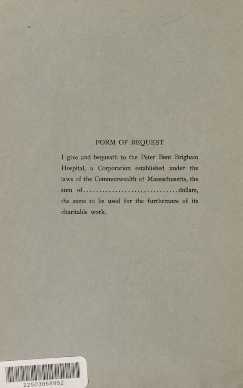 FORM OF BEQUEST I give and bequeath to the Peter Bent Brigham Hospital, a Corporation established under the laws of the Commonwealth of Massachusetts, the sum of.dollars, the same to be used for the furtherance of its charitable work.