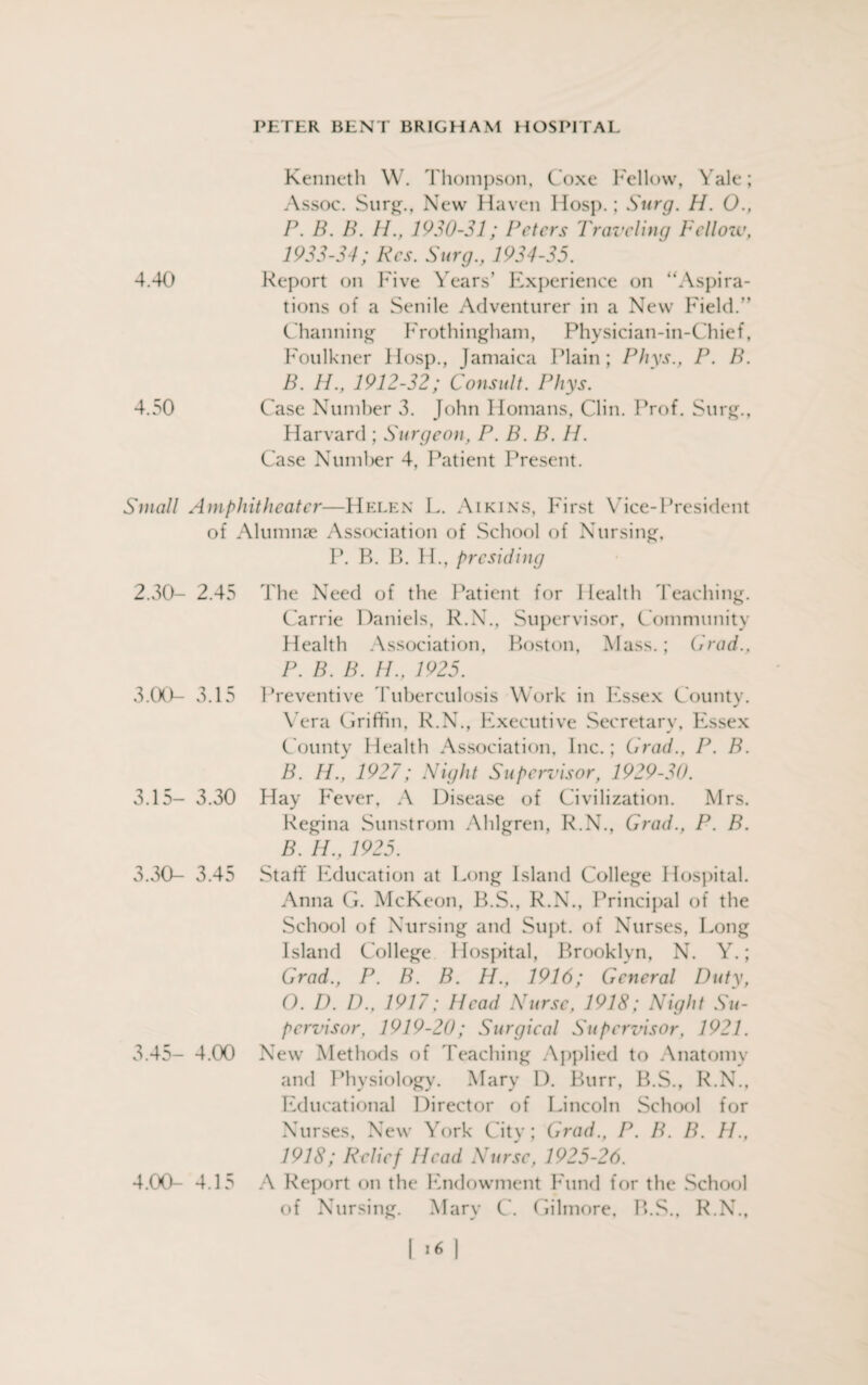 Kenneth W. Thompson, Coxe Fellow, Yale; Assoc. Surg., New Haven Hosp.; Surg. H. 0., P. B. B. H., 1930-31; Peters Traveling Fellow, 1933-34; Res. Surg., 1934-35. 4.40 Report on Five Years' Experience on “Aspira¬ tions of a Senile Adventurer in a New Field.” Channing Frothingham, Physician-in-Chief, Foulkner Hosp., Jamaica Plain; Phys., P. B. B. H., 1912-32; Consult. Phys. 4.50 Case Number 3. John Homans, Clin. Prof. Surg., Harvard ; Surgeon, P. B. B. II. Case Number 4, Patient Present. Small Amphitheater—Helen L. Aikins, First Vice-President of Alumnae Association of School of Nursing, P. B. B. H., presiding The Need of the Patient for Health Teaching. Carrie Daniels, R.N., Supervisor, Community Health Association, Boston, Mass.; Grad., P. B. B. H., 1925. Preventive Tuberculosis Work in Essex County. Vera Griffin, R.N., Executive Secretary, Essex County Health Association, Inc.; Grad., P. B. B. H., 1927; Night Supervisor, 1929-30. Hay Fever, A Disease of Civilization. Mrs. Regina Sunstrom Ahlgren, R.N., Grad., P. B. B. H., 1925. Staff Education at Long Island College Hospital. Anna G. McKeon, B.S., R.N., Principal of the School of Nursing and Supt. of Nurses, Long Island College Hospital, Brooklyn, N. Y.; Grad., P. B. B. TI., 1916; General Duty, O. D. D., 1917; Head Nurse, 1918; Night Su¬ pervisor, 1919-20; Surgical Supervisor, 1921. New Methods of Teaching Applied to Anatomy and Physiology. Mary D. Burr, B.S., R.N., Educational Director of Lincoln School for Nurses, New York City; Grad., P. B. B. H., 1918; Relief Head Nurse, 1925-26. A Report on the Endowment Fund for the School of Nursing. Mary C. Gilmore. B.S., R.N., 2.30- 2.45 3.00- 3.15 3.15- 3.30 3.30- 3.45 3.45- 4.00 4.00- 4.15