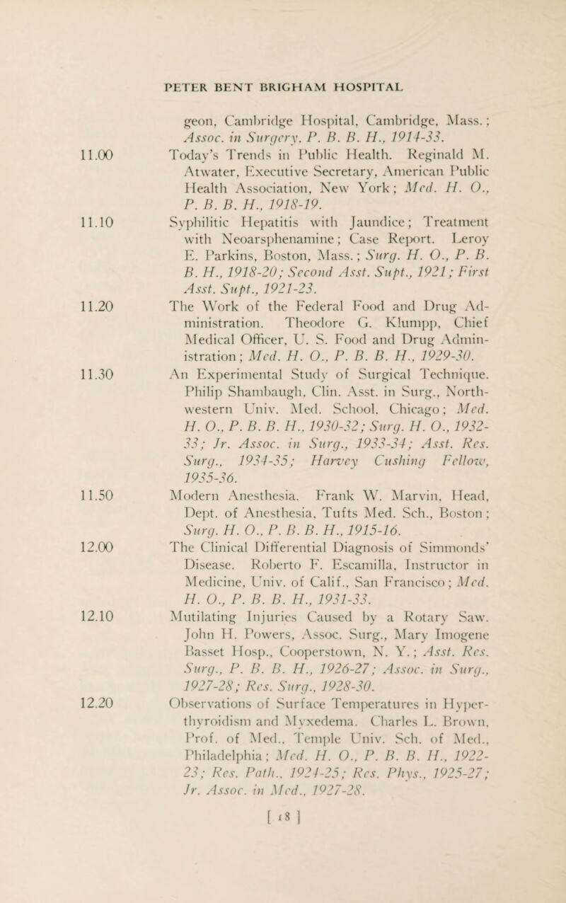 11.00 11.10 11.20 11.30 11.50 12.00 12.10 geon, Cambridge Hospital, Cambridge, Mass.; Assoc, in Surgery, P. B. B. IF, 1914-33. Today’s Trends in Public Health. Reginald M. Atwater, Executive Secretary, American Public Health Association, New York; Med. II. O., P. B. B. H., 1918-19. Syphilitic Hepatitis with Jaundice; Treatment with Neoarsphenamine; Case Report. Leroy E. Parkins, Boston, Mass.; Surg. H. O., P. B. B. H., 1918-20; Second Asst. Supt., 1921; First Asst. Supt., 1921-23. The Work of the Federal Food and Drug Ad¬ ministration. Theodore G. Klumpp, Chief Medical Officer. U. S. Food and Drug Admin¬ istration; Med. H. O., P. B. B. H.. 1929-30. An Experimental Study of Surgical Technique. Philip Shambaugh, Clin. Asst, in Surg., North¬ western Univ. Med. School, Chicago; Med. H. O., P. B. B. H., 1930-32; Surg. H. O., 1932- 33; Jr. Assoc, in Surg., 1933-34; Asst. Res. Surg., 1934-35; Harvey Cushing Fellow, 1935-36. Modern Anesthesia. Frank W. Marvin, Head, Dept, of Anesthesia, Tufts Med. Sch., Boston ; Surg. H. O.. P. B. B. H., 1915-16. The Clinical Differential Diagnosis of Simmonds’ Disease. Roberto F. Escamilla, Instructor in Medicine, Univ. of Calif., San Francisco; Med. H. O., P. B. B. IF, 1931-33. Mutilating Injuries Caused by a Rotary Saw. John H. Powers, Assoc. Surg., Mary Imogene Basset Hosp., Cooperstown, N. Y.; Asst. Res. Surg., P. B. H. IF, 1926-27; Assoc. in Surg., 1927-28; Res. Surg., 1928-30. Observations of Surface Temperatures in Hyper¬ thyroidism and Myxedema. Charles L. Brown, Prof, of Med., Temple Oniv. Sch. of Med., Philadelphia; Med. H. O., P. B. B. IF, 1922- 23; Res. Path.. 1921-25; Res. Phys., 1925-27; Jr. Assoc, in Med., 1927-28. 12.20
