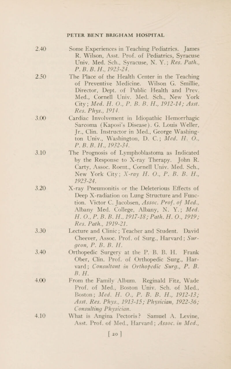 2.40 Some Experiences in Teaching Pediatrics. Janies R. Wilson, Asst. Prof, of Pediatrics, Syracuse Univ. Med. Sch., Syracuse, N. Y.; Res. Path., P. B. B. IP. 1923-24. 2.50 The Place of the Health Center in the Teaching of Preventive Medicine. Wilson G. Smillie, Director, Dept, of Public Health and Prev. Med., Cornell Univ. Med. Sch., New York City; Med. H. O., P. B. B. IP, 1912-14; Asst. Res. Phys., 1914. 3.00 Cardiac Involvement in Idiopathic Hemorrhagic Sarcoma (Kaposi’s Disease). G. Louis Weller, Jr., Clin. Instructor in Med., George Washing¬ ton L niv., W ashington, D. C.; Med. II. O., P. B. B. H., 1932-34. 3.10 The Prognosis of Lymphoblastoma as Indicated by the Response to X-ray Therapy. John R. Carty, Assoc. Roent., Cornell Univ. Med. Sch., New York City; X-ray IP. O., P. B. B. H., 1923-24. 3.20 X-ray Pneumonitis or the Deleterious Effects of Deep X-radiation on Lung Structure and Func¬ tion. Victor C. Jacobsen, Assoc. Prof, of Med.. Albany Med. College, Albany, N. Y.; Med. H. O., P. B. B. H., 1917-18; Path. H. O., 1919; Res. Path., 1919-21. 3.30 Lecture and Clinic ; Teacher and Student. David Cheever, Assoc. Prof, of Surg., Harvard; Sur¬ geon, P. B. B. II. 3.40 Orthopedic Surgery at the P. B. B. H. Frank Ober, Clin. Prof, of Orthopedic Surg., Har¬ vard ; Consultant in Orthopedic Surg., P. B. B. H. 4.00 From the Family Album. Reginald Fitz, Wade Prof, of Med., Boston Univ. Sch. of Med., Boston; Med. H. O., P. B. B. IP, 1912-13; Asst. Res. Phys., 1913-15; Physician, 1922-36; Consulting Physician. What is Angina Pectoris? Samuel A. Levine, Asst. Prof, of Med., Harvard; Assoc, in Med., 4.10