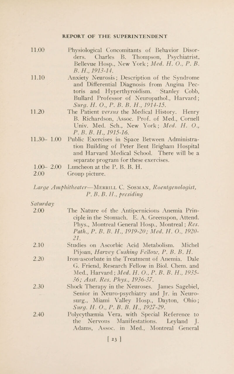 11.00 11.10 11.20 11.30- 1.00 1.00- 2.00 2.00 Physiological Concomitants of Behavior Disor¬ ders. Charles B. Thompson, Psychiatrist, Bellevue Hosp., New York; Med. H. 0., P. B. B. H., 1913-14. Anxiety Neurosis; Description of the Syndrome and Differential Diagnosis from Angina Pec¬ toris and Hyperthyroidism. Stanley Cobb, Bullard Professor of Neuropathol., Harvard; Surg. H. O., P. B. B. H., 1914-15. The Patient versus the Medical History. Henry B. Richardson, Assoc. Prof, of Med., Cornell Univ. Med. Sch., New York; Med. H. O., P. B. B. H., 1915-16. Public Exercises in Space Between Administra¬ tion Building of Peter Bent Brigham Hospital and Harvard Medical School. There will be a separate program for these exercises. Luncheon at the P. B. B. H. Group picture. Large Amphitheater—Merrill C. Sosman, Roentgenologist, P. B. B. H., presiding Saturday 2.00 The Nature of the Antipernicious Anemia Prin¬ ciple in the Stomach. E. A. Greenspon, Attend. Phys., Montreal General Hosp., Montreal; Res. Path., P. B. B. H., 1919-20; Med. H. O., 1920- 21. 2.10 Studies on Ascorbic Acid Metabolism. Michel Pijoan, Harvey Cushing Fellow, P. B. B. H. 2.20 Iron-ascorbate in the Treatment of Anemia. Dale G. Friend, Research Fellow’ in Biol. Chem. and Med., Harvard; Med. H. O., P. B. B. H., 1935- 36; Asst. Res. Phys., 1936-37. 2.30 Shock Therapy in the Neuroses. James Sagebiel, Senior in Neuro-psychiatry and Jr. in Neuro- surg., Miami Valley Hosp., Dayton, Ohio; Surg. H. ()., P. B. B. H., 1927-29. 2.40 Polycythsemia Vera, with Special Reference to the Nervous Manifestations. Leyland J. Adams, Assoc, in Med., Montreal General