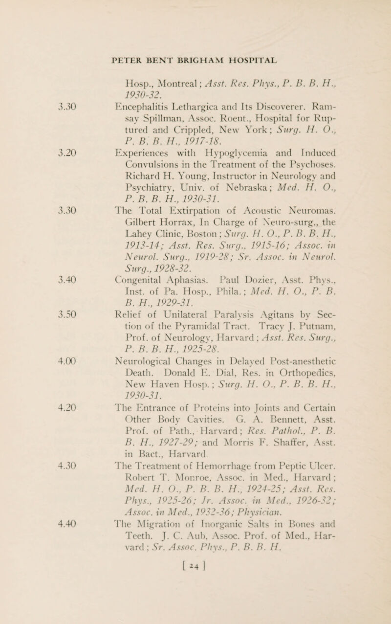 Hosp., Montreal; Asst. Res. Phvs., P. B. B. II., 1930-32. 3.30 Encephalitis Lethargica and Its Discoverer. Ram¬ say Spillman. Assoc. Roent., Hospital for Rup¬ tured and Crippled, New York; Surg. II. 0., P. B. B. H.. 1917-18. 3.20 Experiences with Hypoglycemia and Induced Convulsions in the Treatment of the Psychoses. Richard H. Young, Instructor in Neurology and Psychiatry, Univ. of Nebraska; Med. H. O., P.'B. B. H., 1930-31. 3.30 The Total Extirpation of Acoustic Neuromas. Gilbert Horrax, In Charge of Neuro-surg., the Lahey Clinic, Boston; Surg. H. O., P. B. B. H., 1913-14; Asst. Res. Surg.. 1915-16; Assoc, in Neurol. Surg.. 1919-28; Sr. Assoc, in Neurol. Surg., 1928-32. 3.40 Congenital Aphasias. Paul Dozier, Asst. Phvs., Inst, of Pa. Hosp., Phila.; Med. H. O., P. B. B. H., 1929-31. 3.50 Relief of Unilateral Paralysis Agitans by Sec¬ tion of the Pyramidal Tract. Tracy J. Putnam. Prof, of Neurologv. Harvard ; Asst. Res. Surg., P. B. B. H., 1925-28. 4.00 Neurological Changes in Delayed Post-anesthetic Death. Donald E. Dial, Res. in Orthopedics, New Haven Hosp.; Surg. H. ()., P. B. B. II.. 1930-31. 4.20 The Entrance of Proteins into Joints and Certain Other Body Cavities. G. A. Bennett, Asst. Prof, of Path., Harvard; Res. Patlml.. P. P. B. H., 1927-29; and Morris F. Shaffer, Asst, in Bact., Harvard. 4.30 The Treatment of Hemorrhage from Peptic Ulcer. Robert T. Monroe. Assoc, in Med., Harvard; Med. //. 0., P. P. P. IP. 1924-25; Asst. Res. Phys., 1925-26; Jr. Assoc, in Med., 1926-32; Assoc, in Med., 1932-36; Physician. The Migration of Inorganic Salts in Bones and Teeth. J. C. Aub, Assoc. Prof, of Med., Har¬ vard ; Sr. Assoc. Phys., P. B. B. II. 4.40