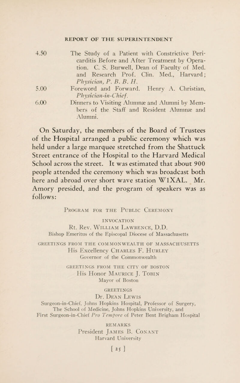 4.50 The Study of a Patient with Constrictive Peri¬ carditis Before and After Treatment by Opera¬ tion. C. S. Burwell, Dean of Faculty of Med. and Research Prof. Clin. Med., Harvard; Physician, P. B. B. H. 5.00 Foreword and Forward. Henry A. Christian, Physician-in-Chief. 6.00 Dinners to Visiting Alumnae and Alumni by Mem¬ bers of the Staff and Resident Alumnae and Alumni. On Saturday, the members of the Board of Trustees of the Hospital arranged a public ceremony which was held under a large marquee stretched from the Shattuck Street entrance of the Hospital to the Harvard Medical School across the street. It was estimated that about 900 people attended the ceremony which was broadcast both here and abroad over short wave station WlXAL. Mr. Amory presided, and the program of speakers was as follows: Program for the Public Ceremony invocation Rt. Rev. William Lawrence, D.D. Bishop Emeritus of the Episcopal Diocese of Massachusetts GREETINGS FROM THE COMMONWEALTH OF MASSACHUSETTS His Excellency Charles F. Hurley Governor of the Commonwealth GREETINGS FROM THE CITY OF BOSTON His Honor Maurice J. Tobin Mayor of Boston GREETINGS Dr. Dean Lewis Surgeon-in-Chief, Johns Hopkins Hospital, Professor of Surgery, The School of Medicine, Johns Hopkins University, and First Surgeon-in-Chief Pro Tempore of Peter Bent Brigham Hospital REMARKS President James B. Con ant Harvard University [u ]