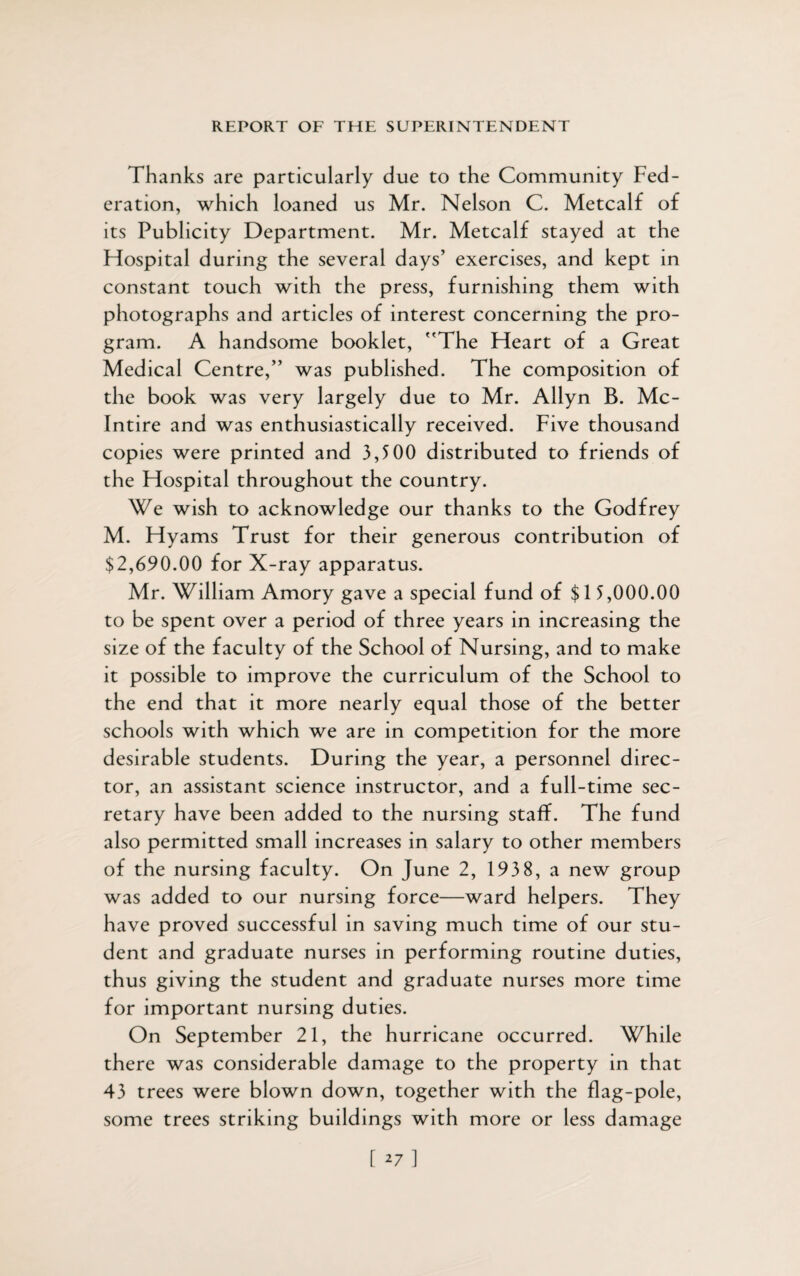 Thanks are particularly due to the Community Fed¬ eration, which loaned us Mr. Nelson C. Metcalf of its Publicity Department. Mr. Metcalf stayed at the Hospital during the several days’ exercises, and kept in constant touch with the press, furnishing them with photographs and articles of interest concerning the pro¬ gram. A handsome booklet, The Heart of a Great Medical Centre,” was published. The composition of the book was very largely due to Mr. Allyn B. Mc- Intire and was enthusiastically received. Five thousand copies were printed and 3,500 distributed to friends of the Hospital throughout the country. We wish to acknowledge our thanks to the Godfrey M. Hyams Trust for their generous contribution of $2,690.00 for X-ray apparatus. Mr. William Amory gave a special fund of $15,000.00 to be spent over a period of three years in increasing the size of the faculty of the School of Nursing, and to make it possible to improve the curriculum of the School to the end that it more nearly equal those of the better schools with which we are in competition for the more desirable students. During the year, a personnel direc¬ tor, an assistant science instructor, and a full-time sec¬ retary have been added to the nursing staff. The fund also permitted small increases in salary to other members of the nursing faculty. On June 2, 193 8, a new group was added to our nursing force—ward helpers. They have proved successful in saving much time of our stu¬ dent and graduate nurses in performing routine duties, thus giving the student and graduate nurses more time for important nursing duties. On September 21, the hurricane occurred. While there was considerable damage to the property in that 43 trees were blown down, together with the flag-pole, some trees striking buildings with more or less damage