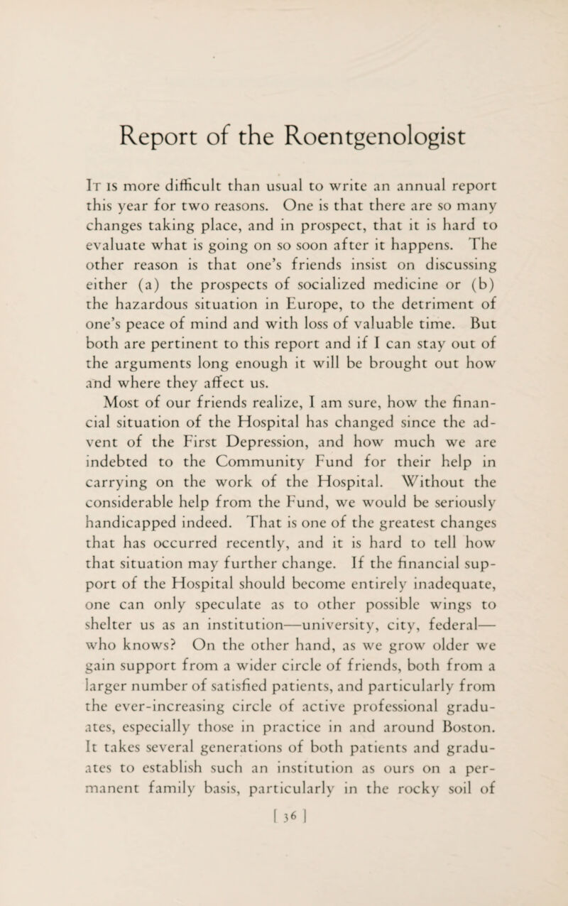 Report of the Roentgenologist It is more difficult than usual to write an annual report this year for two reasons. One is that there are so many changes taking place, and in prospect, that it is hard to evaluate what is going on so soon after it happens. The other reason is that one’s friends insist on discussing either (a) the prospects of socialized medicine or (b) the hazardous situation in Europe, to the detriment of one’s peace of mind and with loss of valuable time. But both are pertinent to this report and if I can stay out of the arguments long enough it will be brought out how and where they affect us. Most of our friends realize, I am sure, how the finan¬ cial situation of the Hospital has changed since the ad¬ vent of the First Depression, and how much we are indebted to the Community bund for their help in carrying on the work of the Hospital. Without the considerable help from the Fund, we would be seriously handicapped indeed. That is one of the greatest changes that has occurred recently, and it is hard to tell how that situation may further change. If the financial sup¬ port of the Hospital should become entirely inadequate, one can only speculate as to other possible wings to shelter us as an institution—university, city, federal— who knows? On the other hand, as we grow older we gain support from a wider circle of friends, both from a larger number of satisfied patients, and particularly from the ever-increasing circle of active professional gradu¬ ates, especially those in practice in and around Boston. It takes several generations of both patients and gradu¬ ates to establish such an institution as ours on a per¬ manent family basis, particularly in the rocky soil of
