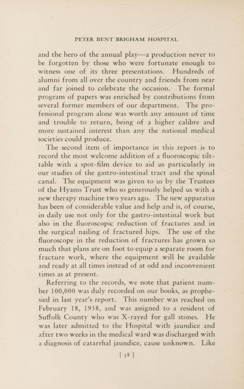 and the hero of the annual play—a production never to be forgotten by those who were fortunate enough to witness one of its three presentations. Hundreds of alumni from all over the country and friends from near and far joined to celebrate the occasion. The formal program of papers was enriched by contributions from several former members of our department. The pro¬ fessional program alone was worth any amount of time and trouble to return, being of a higher calibre and more sustained interest than any the national medical societies could produce. The second item of importance in this report is to record the most welcome addition of a fluoroscopic tilt- table with a spot-film device to aid us particularly in our studies of the gastro-intestinal tract and the spinal canal. The equipment was given to us by the Trustees of the Hyams Trust who so generously helped us with a new therapy machine two years ago. The new apparatus has been of considerable value and help and is, of course, in daily use not only for the gastro-intestinal work but also in the fluoroscopic reduction of fractures and in the surgical nailing of fractured hips. The use of the fluoroscope in the reduction of fractures has grown so much that plans are on foot to equip a separate room for fracture work, where the equipment will be available and ready at all times instead of at odd and inconvenient times as at present. Referring to the records, we note that patient num¬ ber 100,000 was duly recorded on our books, as prophe¬ sied in last year’s report. This number was reached on February 18, 193 8, and was assigned to a resident of Suffolk County who was X-rayed for gall stones. He was later admitted to the Hospital with jaundice and after two weeks in the medical ward was discharged with a diagnosis of catarrhal jaundice, cause unknown. Like
