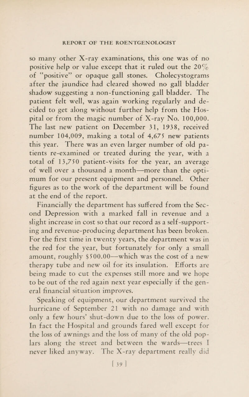 so many other X-ray examinations, this one was of no positive help or value except that it ruled out the 20% of positive” or opaque gall stones. Cholecystograms after the jaundice had cleared showed no gall bladder shadow suggesting a non-functioning gall bladder. The patient felt well, was again working regularly and de¬ cided to get along without further help from the Hos¬ pital or from the magic number of X-ray No. 100,000. The last new patient on December 31, 193 8, received number 104,009, making a total of 4,675 new patients this year. There was an even larger number of old pa¬ tients re-examined or treated during the year, with a total of 13,750 patient-visits for the year, an average of well over a thousand a month—more than the opti¬ mum for our present equipment and personnel. Other figures as to the work of the department will be found at the end of the report. Financially the department has suffered from the Sec¬ ond Depression with a marked fall in revenue and a slight increase in cost so that our record as a self-support¬ ing and revenue-producing department has been broken. For the first time in twenty years, the department was in the red for the year, but fortunately for only a small amount, roughly $500.00—which was the cost of a new~ therapy tube and new oil for its insulation. Efforts are being made to cut the expenses still more and we hope to be out of the red again next year especially if the gen¬ eral financial situation improves. Speaking of equipment, our department survived the hurricane of September 21 with no damage and with only a few hours’ shut-down due to the loss of power. In fact the Hospital and grounds fared well except for the loss of awnings and the loss of many of the old pop¬ lars along the street and between the wards—trees I never liked anyway. The X-ray department really did