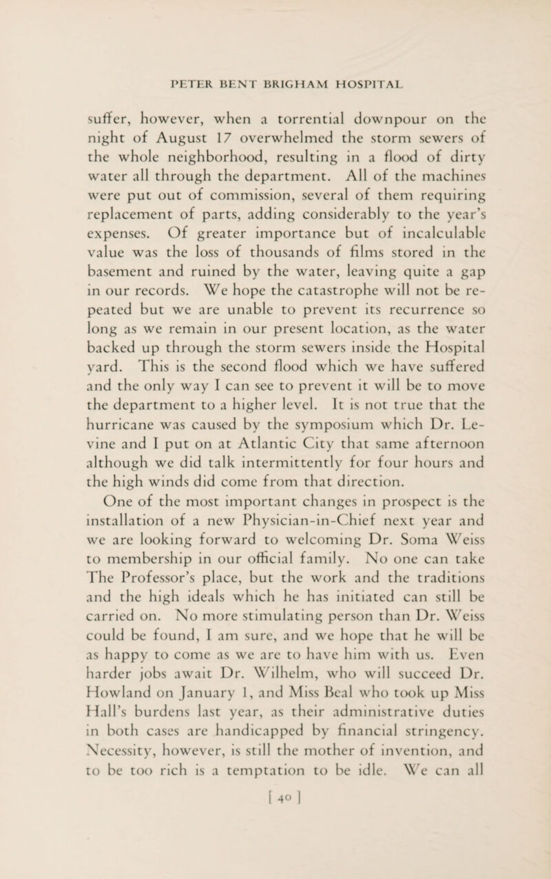 suffer, however, when a torrential downpour on the night of August 17 overwhelmed the storm sewers of the whole neighborhood, resulting in a flood of dirty water all through the department. All of the machines were put out of commission, several of them requiring replacement of parts, adding considerably to the year’s expenses. Of greater importance but of incalculable value was the loss of thousands of films stored in the basement and ruined by the water, leaving quite a gap in our records. We hope the catastrophe will not be re¬ peated but we are unable to prevent its recurrence so long as we remain in our present location, as the water backed up through the storm sewers inside the Hospital yard. This is the second flood which we have suffered and the only way I can see to prevent it will be to move the department to a higher level. It is not true that the hurricane was caused by the symposium which Dr. Le¬ vine and I put on at Atlantic City that same afternoon although we did talk intermittently for four hours and the high winds did come from that direction. One of the most important changes in prospect is the installation of a new Physician-in-Chief next year and we are looking forward to welcoming Dr. Soma Weiss to membership in our official family. No one can take The Professor’s place, but the work and the traditions and the high ideals which he has initiated can still be carried on. No more stimulating person than Dr. Weiss could be found, I am sure, and we hope that he will be as happy to come as we are to have him with us. Even harder jobs await Dr. Wilhelm, who will succeed Dr. Howland on January 1, and Miss Beal who took up Miss Hall’s burdens last year, as their administrative duties in both cases are handicapped by financial stringency. Necessity, however, is still the mother of invention, and to be too rich is a temptation to be idle. We can all