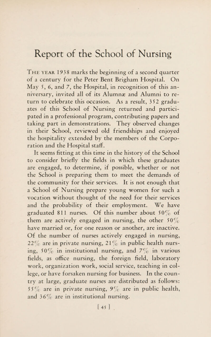 Report of the School of Nursing The year 193 8 marks the beginning of a second quarter of a century for the Peter Bent Brigham Hospital. On May 5, 6, and 7, the Hospital, in recognition of this an¬ niversary, invited all of its Alumnae and Alumni to re¬ turn to celebrate this occasion. As a result, 3 52 gradu¬ ates of this School of Nursing returned and partici¬ pated in a professional program, contributing papers and taking part in demonstrations. They observed changes in their School, reviewed old friendships and enjoyed the hospitality extended by the members of the Corpo¬ ration and the Hospital staff. It seems fitting at this time in the history of the School to consider briefly the fields in which these graduates are engaged, to determine, if possible, whether or not the School is preparing them to meet the demands of the community for their services. It is not enough that a School of Nursing prepare young women for such a vocation without thought of the need for their services and the probability of their employment. We have graduated 811 nurses. Of this number about 5 0% of them are actively engaged in nursing, the other 50% have married or, for one reason or another, are inactive. Of the number of nurses actively engaged in nursing, 22% are in private nursing, 21% in public health nurs¬ ing, 50% in institutional nursing, and 7% in various fields, as office nursing, the foreign field, laboratory work, organization work, social service, teaching in col¬ lege, or have forsaken nursing for business. In the coun¬ try at large, graduate nurses are distributed as follows: 5 5% are in private nursing, 9% are in public health, and 3 6% are in institutional nursing. [45 ]