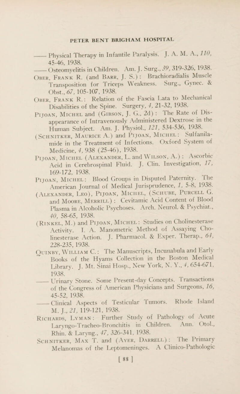 -Physical Therapy in Infantile Paralysis. J. A. M. A., 110, 45-46, 1938. -Osteomyelitis in C hildren. Am. J. Surg., jO, 319-326, 1 Ober. Frank R. (and Barr, J. S.) : Brachioradialis Muscle Transposition for Triceps Weakness. Surg., Gynec. & Obst., 67, 105-107, 1938. Ober, Frank R.: Relation of the Fascia Lata to Mechanical Disabilities of the Spine. Surgery, /. 21-32, 1938. Pi Joan, Michel and (Gibson, J. G., 2d) : 1 he Rate of Dis¬ appearance of Intravenously Administered Dextrose in the Human Subject. Am. J. Physiol., 121. 534-536, 1938. (Schnitker, Maurice A.) and Pijoan, Michel: Sulfanila¬ mide in the Treatment of Infections. Oxford System ot Medicine, 4, 938 (25-46), 1938. Pijoan, Michel (Alexander, L. and Wilson, A.) : Ascorbic Acid in Cerebrospinal Muid. J. Clin. Investigation, 1/, 169-172, 1938. Pijoan, Michel: Blood Groups in Disputed Paternity. I he American Journal of Medical Jurisprudence, 1, 5-8, 1938. (Alexander, Leo), Pijoan, Michel, (Schube, Purcell G. and Moore, Merrill) : Cevitamic Acid Content of Blood Plasma in Alcoholic Psychoses. Arch. Neurol. & Psychiat., 40, 58-65, 1938. (Rinkel, M.) and Pijoan, Michel: Studies on Cholinesterase Activity. I. A. Manometric Method of Assaying C ho¬ linesterase Action. J. Pharmacol. & Exper. Therap., 61, 228-235, 1938. Ouinby, William C.: The Manuscripts, Incunabula and Early Books of the Hyams Collection in the Boston Medical Library. J. Mt. Sinai Hosp., New \ ork, N. Y., 4, 654-671. 1938. _Urinarv Stone. Some Present-day Concepts. I ransactions of the Congress of American Physicians and Surgeons, 16, 45-52. 1938. _Clinical Aspects of Testicular Tumors. Rhode Island M. J., 21, 119-121, 1938. Richards, Lyman : Further Study of Pathology of Acute Laryngo-Tracheo-Bronchitis in Children. Ann. ( hoi., Rhin. & Laryng., 47, 326-341. 1938. Schnitker, Max T. and (Ayer, Darrell): The Primary Melanomas of the Leptomeninges. A Clinico-Pathologic