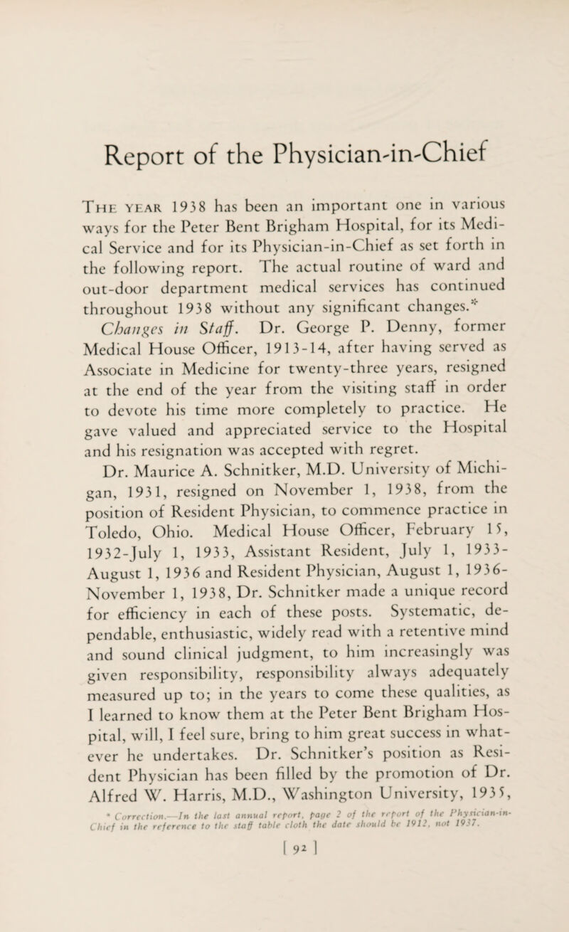 Report of the Physiciaivin'Chief The year 1938 has been an important one in various ways for the Peter Bent Brigham Hospital, for its Medi¬ cal Service and for its Physician-in-Chief as set forth in the following report. The actual routine of ward and out-door department medical services has continued throughout 193 8 without any significant changes.’ Changes in Staff. Dr. George P. Denny, former Medical House Officer, 1913-14, after having served as Associate in Medicine for twenty-three years, resigned at the end of the year from the visiting staff in order to devote his time more completely to practice. He gave valued and appreciated service to the Hospital and his resignation was accepted with regret. Dr. Maurice A. Schnitker, M.D. University of Michi¬ gan, 1931, resigned on November 1, 1938, from the position of Resident Physician, to commence practice in Toledo, Ohio. Medical House Officer, February 15, 1932-July 1, 1933, Assistant Resident, July 1, 1933- August 1, 1936 and Resident Physician, August 1, 1936- November 1, 193 8, Dr. Schnitker made a unique record for efficiency in each of these posts. Systematic, de¬ pendable, enthusiastic, widely read with a retentive mind and sound clinical judgment, to him increasingly was given responsibility, responsibility always adequately measured up to; in the years to come these qualities, as I learned to know them at the Peter Bent Brigham Hos¬ pital, will, I feel sure, bring to him great success in what¬ ever he undertakes. Dr. Schnitker’s position as Resi¬ dent Physician has been filled by the promotion of Dr. Alfred W. Harris, M.D., Washington University, 193 5, * Correction.—In the last annual report, pacie 2 of the report of the Physician-in- Chief in the reference to the staff table cloth the date should be 1912, not 1937.